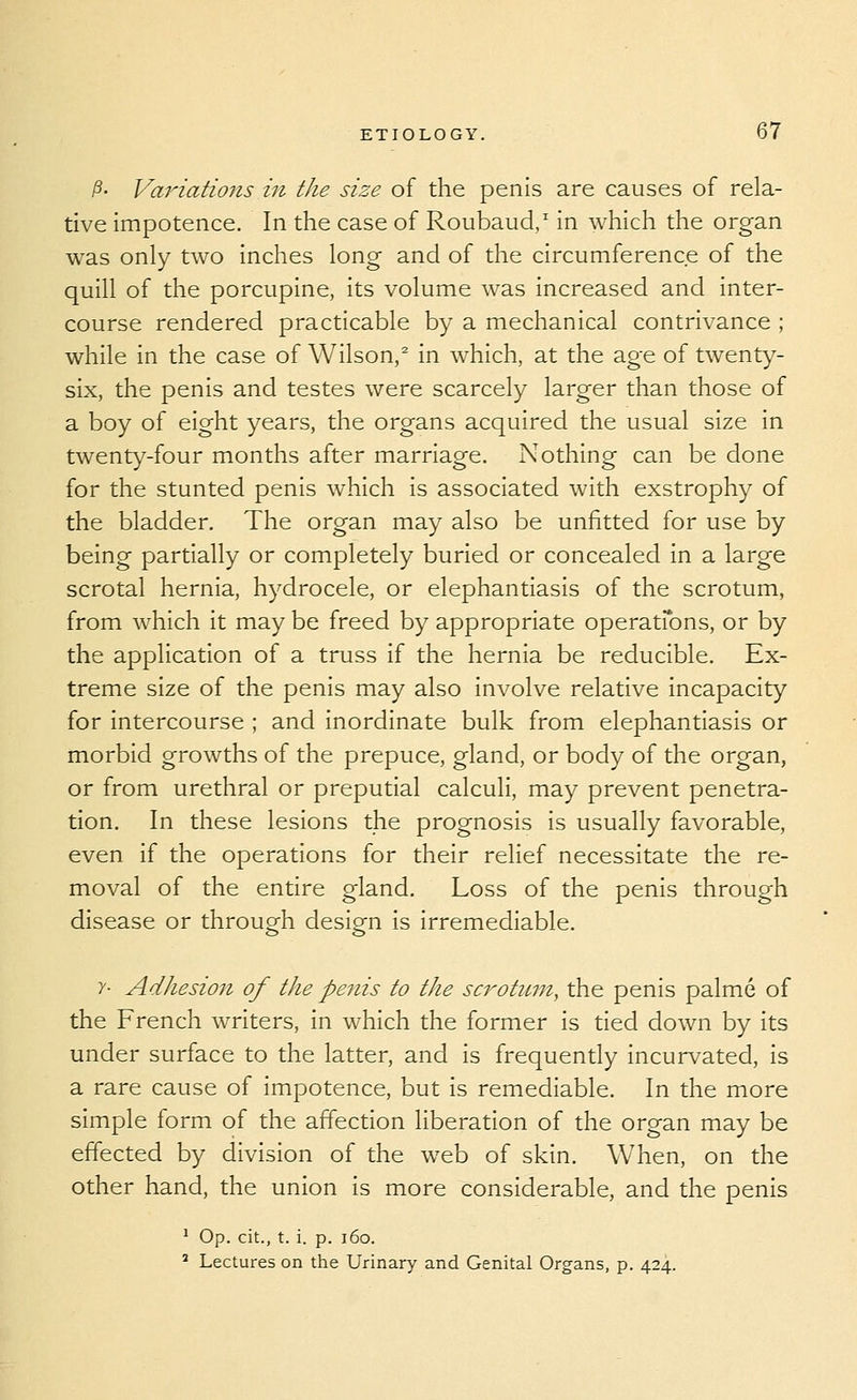 ^- Variatio7ts in the size of the penis are causes of rela- tive impotence. In the case of Roubaud,' in which the organ was only two inches long and of the circumference of the quill of the porcupine, its volume was increased and inter- course rendered practicable by a mechanical contrivance ; while in the case of Wilson,^ in which, at the age of twenty- six, the penis and testes were scarcely larger than those of a boy of eight years, the organs acquired the usual size in twenty-four months after marriage. Nothing can be done for the stunted penis which is associated with exstrophy of the bladder. The organ may also be unfitted for use by being partially or completely buried or concealed in a large scrotal hernia, hydrocele, or elephantiasis of the scrotum, from which it may be freed by appropriate operatfons, or by the application of a truss if the hernia be reducible. Ex- treme size of the penis may also involve relative incapacity for intercourse ; and inordinate bulk from elephantiasis or morbid growths of the prepuce, gland, or body of the organ, or from urethral or preputial calculi, may prevent penetra- tion. In these lesions the prognosis is usually favorable, even if the operations for their relief necessitate the re- moval of the entire gland. Loss of the penis through disease or through design is irremediable. y- Adhesion of the penis to the scrotum, the penis palme of the French writers, in which the former is tied down by its under surface to the latter, and is frequently incurvated, is a rare cause of impotence, but is remediable. In the more simple form of the affection liberation of the organ may be effected by division of the web of skin. When, on the other hand, the union is more considerable, and the penis ^ Op. cit., t. i. p. i6o. ' Lectures on the Urinary and Genital Organs, p. 424.