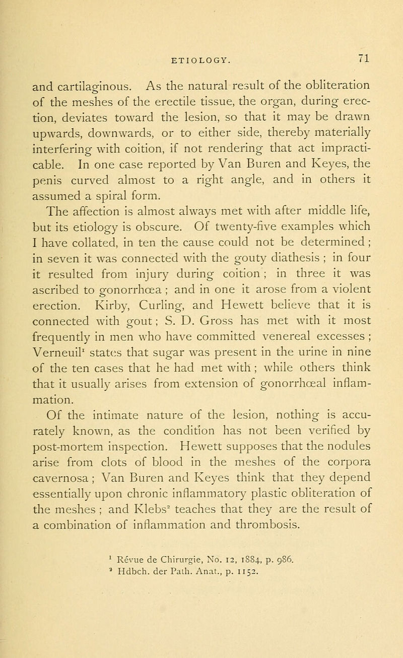 and cartilaginous. As the natural result of the obliteration of the meshes of the erectile tissue, the organ, during erec- tion, deviates toward the lesion, so that it may be drawn upwards, downwards, or to either side, thereby materially interfering with coidon, if not rendering that act impracti- cable. In one case reported by Van Buren and Keyes, the penis curved almost to a right angle, and in others it assumed a spiral form. The affection is almost always met with after middle life, but its etiology is obscure. Of twenty-five examples which I have coHated, in ten the cause could not be determined ; in seven it was connected with the gouty diathesis ; in four it resulted from injury during coition ; in three it was ascribed to gonorrhoea ; and in one it arose from a violent erection. Kirby, Curling, and Hewett believe that it is connected with gout; S. D. Gross has met with it most frequently in men who have committed venereal excesses ; VerneuiP states that sugar was present in the urine in nine of the ten cases that he had met with ; while others think that it usually arises from extension of gonorrhceal inflam- mation. Of the intimate nature of the lesion, nothing is accu- rately known, as the condition has not been verified by post-mortem inspection. Hewett supposes that the nodules arise from clots of blood in the meshes of the corpora cavernosa ; Van Buren and Keyes think that they depend essentially upon chronic Inflammator}^ plastic obliteration of the meshes ; and Klebs^ teaches that they are the result of a combination of inflammation and thrombosis. ^ Revue de Chirurgie, No. 12, 1884, p. 986. * Hdbch. der Path. Anat., p. 1152.