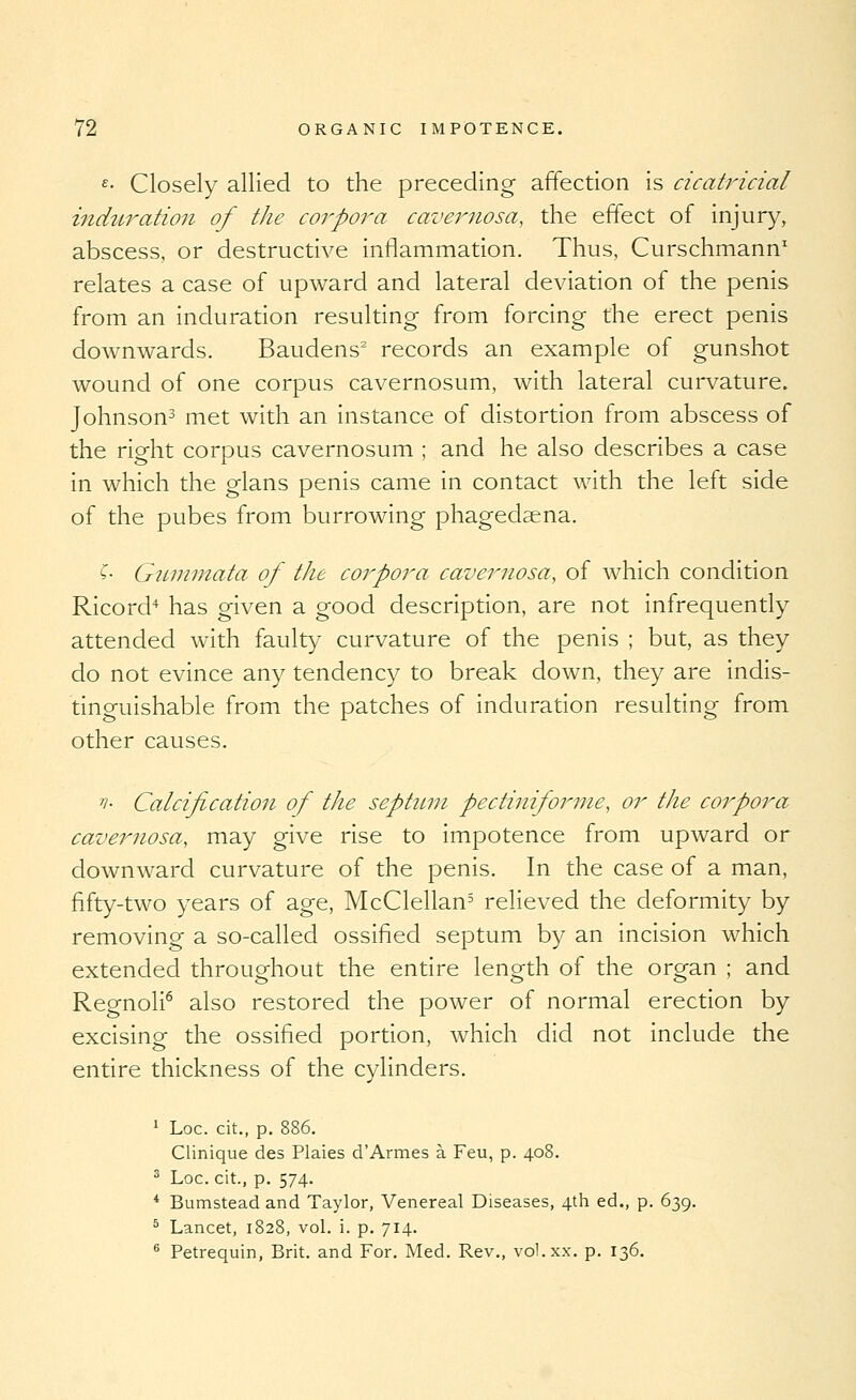 £• Closely allied to the preceding affection is cicatricial induration of the corpora cavernosa, the effect of injury, abscess, or destructive inflammation. Thus, Curschmann' relates a case of upward and lateral deviation of the penis from an induration resulting from forcing the erect penis downwards. Baudens' records an example of gunshot wound of one corpus cavernosum, with lateral curvature. Johnson^ met with an instance of distortion from abscess of the right corpus cavernosum ; and he also describes a case in which the glans penis came in contact with the left side of the pubes from burrowing phagedaena. ^- Giunmata of the corpora cavernosa, of which condition Ricord'^ has given a good description, are not infrequently attended with faulty curvature of the penis ; but, as they do not evince any tendency to break down, they are indis- tinguishable from the patches of induration resulting from other causes. 'n- Calcification of the septnin pectiniforme, or the corpora cavernosa, may give rise to impotence from upward or downward curvature of the penis. In the case of a man, fifty-two years of age, McClellan^ relieved the deformity by removing a so-called ossified septum by an incision which extended throughout the entire length of the organ ; and Regnoli^ also restored the power of normal erection by excising the ossified portion, which did not include the entire thickness of the cylinders. 1 Loc. cit., p. 886. Clinique des Plaies d'Armes a Feu, p. 408. ^ Loc. cit., p. 574. * Bumsteadand Taylor, Venereal Diseases, 4th ed., p. 639. ^ Lancet, 1828, vol. i. p. 714. ^ Petrequin, Brit, and For. Med. Rev,, vol.xx. p. 136.