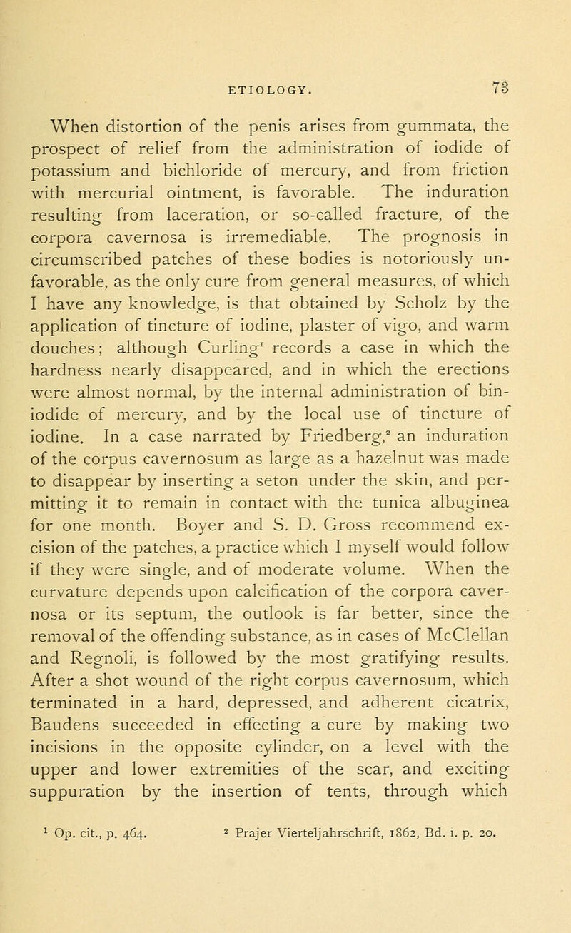 When distortion of the penis arises from gummata, the prospect of rehef from the administration of iodide of potassium and bichloride of mercury, and from friction with mercurial ointment, is favorable. The induration resulting from laceration, or so-called fracture, oi the corpora cavernosa is irremediable. The prognosis in circumscribed patches of these bodies is notoriously un- favorable, as the only cure from general measures, of which I have any knowledge, is that obtained by Scholz by the application of tincture of iodine, plaster of vigo, and warm douches ; althougfh Curling-' records a case in which the hardness nearly disappeared, and in which the erections were almost normal, by the internal administration of bin- iodide of mercury, and by the local use of tincture of iodine. In a case narrated by Friedberg,^ an induration of the corpus cavernosum as large as a hazelnut was made to disappear by inserting a seton under the skin, and per- mitting- it to remain in contact with the tunica albuginea for one month. Boyer and S. D. Gross recommend ex- cision of the patches, a practice which I myself would follow if they Avere single, and of moderate volume. When the curvature depends upon calcification of the corpora caver- nosa or its septum, the outlook is far better, since the removal of the offending substance, as in cases of McClellan and Regnoli, is followed by the most gratifying results. After a shot wound of the right corpus cavernosum, which terminated in a hard, depressed, and adherent cicatrix, Baudens succeeded in effecting a cure by making two incisions in the opposite cylinder, on a level with the upper and lower extremities of the scar, and exciting suppuration by the insertion of tents, through which ^ Op. cit., p. 464. 2 Prajer Vierteljahrschrift, 1862, Bd. 1. p. 20.