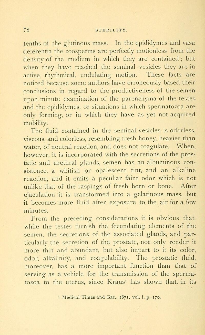 tenths of the glutinous mass. In the epididymes and vasa deferentia the zoosperms are perfectly motionless from the density of the medium in which they are contained ; but when they have reached the seminal vesicles they are in active rhythmical, undulating motion. These facts are noticed because some authors have erroneously based their conclusions in regard to the productiveness of the semen upon minute examination of the parenchyma of the testes and the epididymes, or situations in which spermatozoa are only forming, or in which they have as yet not acquired mobility. The fluid contained in the seminal vesicles is odorless, viscous, and colorless, resembling fresh honey, heavier than water, of neutral reaction, and does not coagulate. When, however, it is incorporated with the secretions of the pros- tatic and urethral glands, semen has an albuminous con- sistence, a whitish or opalescent tint, and an alkaline reaction, and it emits a peculiar faint odor which is not unlike that of the raspings of fresh horn or bone. After ejaculation it is transformed into a gelatinous mass, but it becomes more fluid after exposure to the air for a few minutes. From the preceding considerations it is obvious that, while the testes furnish the fecundating elements of the semen, the secretions of the associated glands, and par- ticularly the secretion of the prostate, not only render it more thin and abundant, but also impart to it its color, odor, alkalinity, and coagulability. The prostatic fluid, moreover, has a more important function than that of serving as a vehicle for the transmission of the sperma- tozoa to the uterus, since Kraus' has shown that, in its 1 Medical Times and Gaz., 1871, vol. i. p. 170.