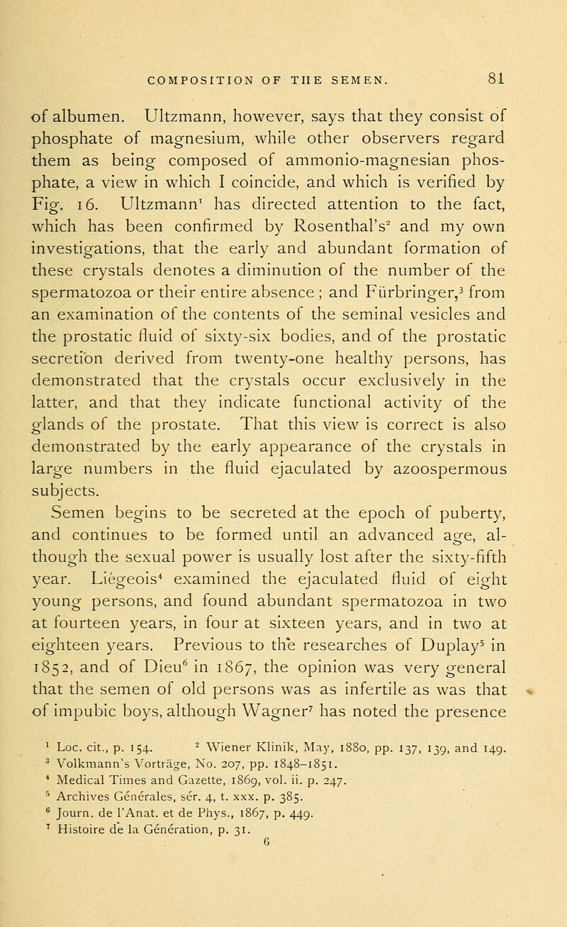 of albumen. Ultzmann, however, says that they consist of phosphate of magnesium, while other observers regard them as being composed of ammonio-magnesian phos- phate, a view in which I coincide, and which is verified by Fig. 16. Ultzmann' has directed attention to the fact, which has been confirmed by Rosenthal's^ and my own investigations, that the early and abundant formation of these crystals denotes a diminution of the number of the spermatozoa or their entire absence ; and Furbringer,^ from an examination of the contents of the seminal vesicles and the prostatic fluid of sixty-six bodies, and of the prostatic secretion derived from twenty-one healthy persons, has demonstrated that the crystals occur exclusively in the latter, and that they indicate functional activity of the glands of the prostate. That this view is correct is also demonstrated by the early appearance of the crystals in large numbers in the fluid ejaculated by azoospermous subjects. Semen begins to be secreted at the epoch of puberty, and continues to be formed until an advanced age, al- though the sexual power is usually lost after the sixty-fifth year. Liegeois* examined the ejaculated fluid of eight young persons, and found abundant spermatozoa in two at fourteen years, in four at sixteen years, and in two at eighteen years. Previous to th*e researches of Duplay^ in 1852, and of Dieu^ in 1867, the opinion was very general that the semen of old persons was as infertile as was that of impubic boys, although Wagner^ has noted the presence ^ Loc. cit., p. 154. ^ Wiener Klinik, May, 1880, pp. 137, 139, and 149. * Volkmann's Vortrage, No. 207, pp. 1848-1851. * Medical Times and Gazette, 1869, vol. ii. p. 247. ^ Archives Generales, ser. 4, t. xxx. p. 385. ® Journ. de I'Anat. et de Phys., 1867, p, 449. ^ Histoire de la Generation, p. 31. 6