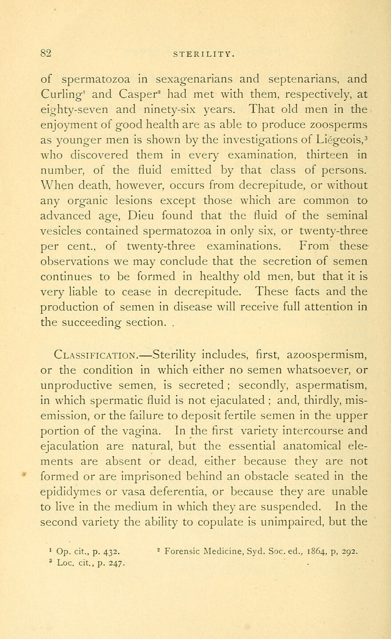 of spermatozoa in sexagenarians and septenarians, and Curling' and Casper^ had met with them, respectively, at eighty-seven and ninet}^-six years. That old men in the enjoyment of good health are as able to produce zoosperms as younger men is shown by the investigations of Liegeois,^ who discovered them in every examination, thirteen in number, of the fluid emitted by that class of persons. When death, however, occurs from decrepitude, or without any organic lesions except those which are common to advanced age, Dieu found that the fluid of the seminal vesicles contained spermatozoa in only six, or twent)'-three per cent., of twenty-three examinations. From these observations we may conclude that the secretion of semen continues to be formed in healthy old men, but that it is very liable to cease in decrepitude. These facts and the production of semen in disease will receive full attention in the succeeding section. . Classification.—Sterility includes, first, azoospermism, or the condition in which either no semen whatsoever, or unproductive semen, is secreted ; secondly, aspermatism, in which spermatic fluid is not ejaculated ; and, thirdly, mis- emission, or the failure to deposit fertile semen in the upper portion of the vagina. In the first variety intercourse and ejaculation are natural, but the essential anatomical ele- ments are absent or dead, either because they are not formed or are imprisoned behind an obstacle seated in the epididymes or vasa deferentia, or because they are unable to live in the medium in which they are suspended. In the second variety the ability to copulate is unimpaired, but the ^ Op. cit., p. 432. ^ Forensic Medicine, Syd. Soc. ed., 1864, p, 292. ^ Loc. cit., p. 247.