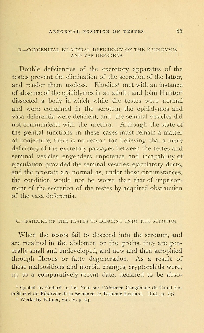 B.—CONGENITAL BILATERAL DEFICIENCY OF THE EPIDIDYMIS AND YAS DEFERENS. Double deficiencies of the excretory apparatus of the testes prevent the ehmination of the secretion of the latter, and render them useless. Rhodius^ met with an instance of absence of the epididymes in an adult; and John Hunter^ dissected a body in which, while the testes were normal and were contained in the scrotum, the epididymes and vasa deferentia were deficient, and the seminal vesicles did not communicate with the urethra. Although the state of the genital functions in these cases must remain a matter of conjecture, there is no reason for believing that a mere deficiency of the excretory passages between the testes and seminal vesicles engenders impotence and incapability of ejaculation, provided the seminal vesicles, ejaculatory ducts, and the prostate are normal, as, under these circumstances, the condition would not be worse than that of imprison- ment of the secretion of the testes by acquired obstruction of the vasa deferentia. C—FAILURE OF THE TESTES TO DESCEND INTO THE SCROTUM. When the testes fail to descend into the scrotum, and are retained in the abdomen or the groins, they are gen- erally small and undeveloped, and now and then atrophied through fibrous or fatty degeneration. As a result of these malpositions and morbid changes, cryptorchids were, up to a comparatively recent date, declared to be abso- ^ Quoted by Godard in his Note sur I'Absence Congeniale du Canal Ex- creteur et du Reservoir de la Semence, le Testicule Existant. Ibid., p. 335. ^ Works by Palmer, vol. iv. p. 23.