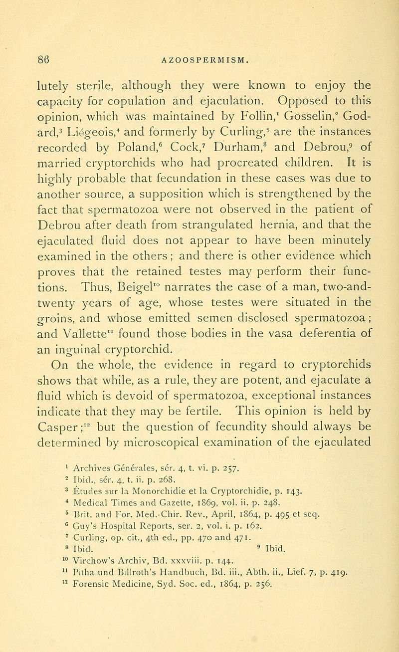 lutely sterile, although they were known to enjoy the capacity for copulation and ejaculation. Opposed to this opinion, which was maintained by Follin,' Gosselin,^ God- ard,3 Liegeois,* and formerly by Curling,^ are the instances recorded by Poland,^ Cock,^ Durham,^ and Debrou,^ of married cryptorchids who had procreated children. It is highly probable that fecundation in these cases was due to another source, a supposition which is strengthened by the fact that spermatozoa were not observed in the patient of Debrou after death from strangulated hernia, and that the ejaculated fluid does not appear to have been minutely examined in the others; and there is other evidence which proves that the retained testes may perform their func- tions. Thus, BeigeP° narrates the case of a man, two-and- twenty years of age, whose testes were situated in the groins, and whose emitted semen disclosed spermatozoa; and Vallette found those bodies in the vasa deferentia of an inguinal cryptorchid. On the whole, the evidence in regard to cryptorchids shows that while, as a rule, they are potent, and ejaculate a fluid which is devoid of spermatozoa, exceptional instances indicate that they may be fertile. This opinion is held by Casper ;'^ but the question of fecundity should always be determined by microscopical examination of the ejaculated ^ Archives Generales, ser. 4, t. vi. p. 257. ^ Ibid., ser. 4, t. ii. p. 268. ^ Etudes sur la Monorchidie et la Cryptorchidie, p. 143. * Medical Times and Gazette, 1869, vol. ii. p. 248. ^ Brit, and For. Med.-Chir. Rev., April, 1864, p. 495 et seq. ^ Guy's Hospital Reports, ser. 2, vol. i. p. 162. '' Curling, op. cit., 4th ed., pp. 470 and 471. 8 Ibid. ' Ibid. ^° Virchow's Archiv, Bd. xxxviii. p. 144.  Pitha und Billroth's Handbuch, Bd. iii., Abth. ii., Lief. 7, p. 419.  Forensic Medicine, Syd. Soc. ed., 1864, p. 256.