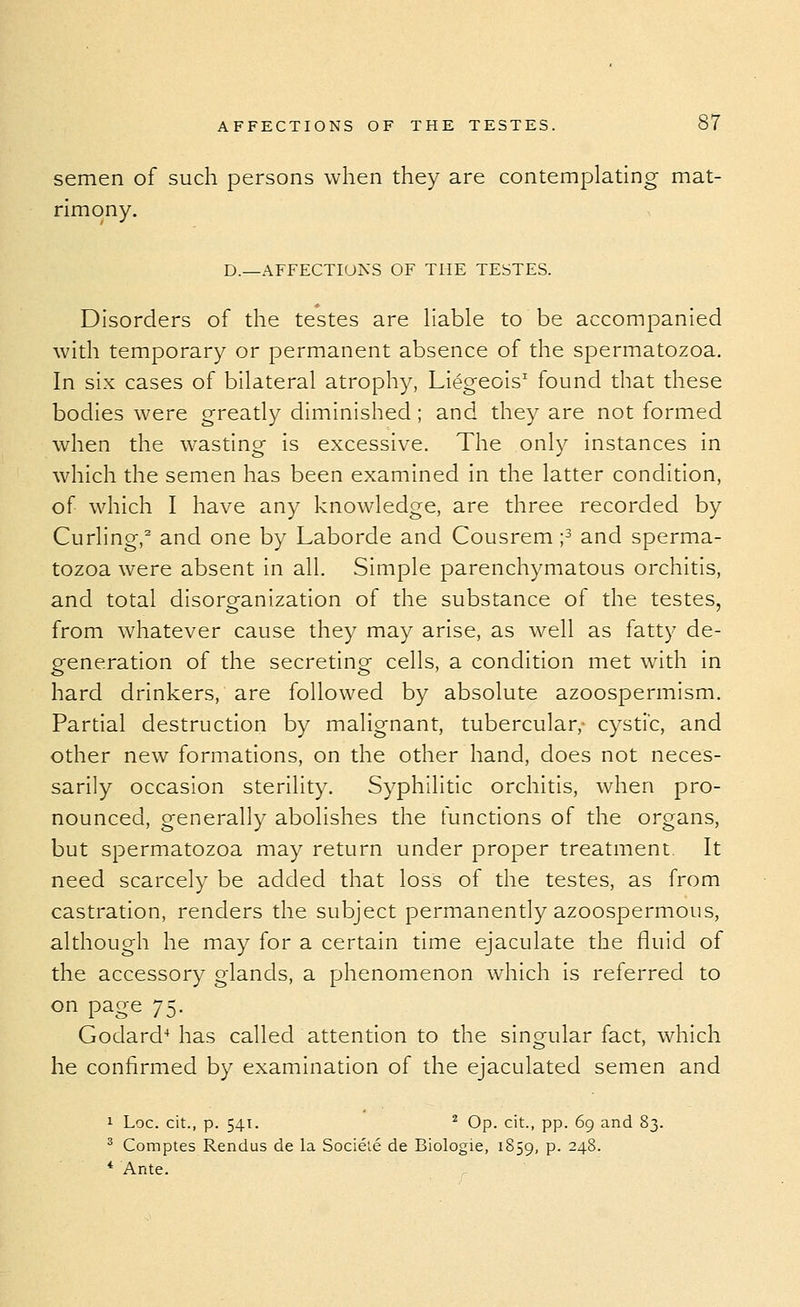 semen of such persons when they are contemplating mat- rimony. D.—AFFECTIONS OF THE TESTES. Disorders of the testes are Hable to be accompanied with temporary or permanent absence of the spermatozoa. In six cases of bilateral atrophy, Liegeois'^ found that these bodies were greatly diminished ; and they are not formed when the wasting is excessive. The only instances in which the semen has been examined in the latter condition, of which I have any knowledge, are three recorded by Curling,^ and one by Laborde and Cousrem ;3 and sperma- tozoa were absent in all. Simple parenchymatous orchitis, and total disorganization of the substance of the testes, from whatever cause they may arise, as well as fatty de- generation of the secreting cells, a condition met with in hard drinkers, are followed by absolute azoospermism. Pardal destruction by malignant, tubercular,- cystic, and other new formations, on the other hand, does not neces- sarily occasion sterility. Syphilitic orchitis, when pro- nounced, generally abolishes the functions of the organs, but spermatozoa may return under proper treatment It need scarcely be added that loss of the testes, as from castration, renders the subject permanently azoospermous, although he may for a certain time ejaculate the fluid of the accessory glands, a phenomenon which is referred to on page 75. Godard^ has called attention to the sin ovular fact, which he confirmed by examination of the ejaculated semen and 1 Loc. cit., p. 541. ^ Op. cit., pp. 69 and 83. ^ Comptes Rendus de la Socieie de Biologic, 1859, P- ^4^- * Ante.