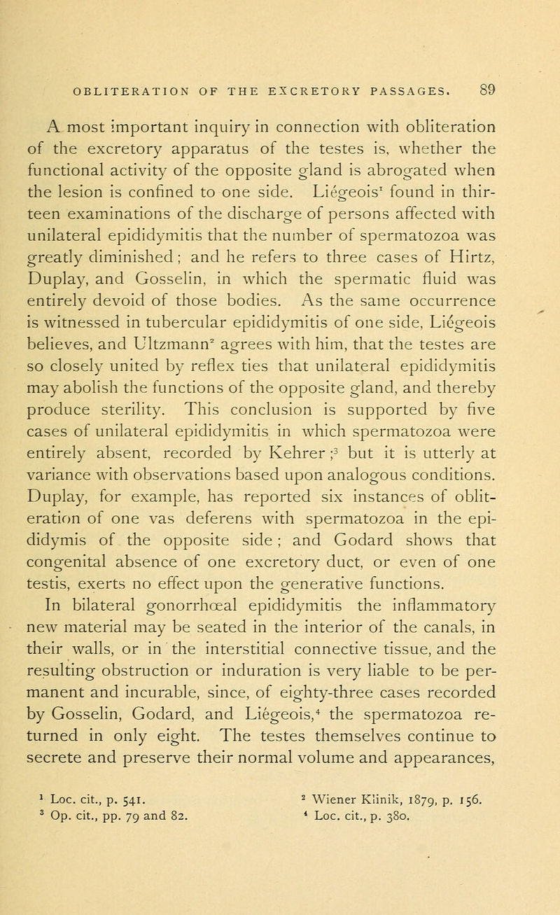 A most important inquiry in connection with obliteration of the excretory apparatus of the testes is, whetlier the functional activity of the opposite gland is abrogated when the lesion is confined to one side. Liegeois' found in thir- teen examinations of the discharge of persons affected with unilateral epididymitis that the number of spermatozoa was greatly diminished; and he refers to three cases of Hirtz, Duplay, and Gosselin, in which the spermatic fluid was entirely devoid of those bodies. As the same occurrence is witnessed in tubercular epididymitis of one side, Liogeois believes, and Ultzmann^ agrees with him, that the testes are so closely united by reflex ties that unilateral epididymitis may abolish the functions of the opposite gland, and thereby produce sterility. This conclusion is supported by five cases of unilateral epididymitis in which spermatozoa were entirely absent, recorded by Kehrer i^ but it is utterly at variance with observations based upon analogous conditions. Duplay, for example, has reported six instances of oblit- eration of one vas deferens with spermatozoa in the epi- didymis of the opposite side; and Godard shows that congenital absence of one excretory duct, or even of one testis, exerts no effect upon the generative functions. In bilateral gonorrhoeal epididymitis the inflammatory new material may be seated in the interior of the canals, in their walls, or in the interstitial connective tissue, and the resulting obstruction or induration is very liable to be per- manent and incurable, since, of eighty-three cases recorded by Gosselin, Godard, and Liegeois,* the spermatozoa re- turned in only eight. The testes themselves continue to secrete and preserve their normal volume and appearances, 1 Loc. cit., p. 541. 2 Wiener Klinik, 1879, p. 156. ^ Op. cit., pp. 79 and 82. * Loc. cit., p. 380.