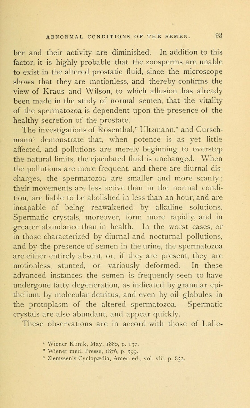 ber and their activity are diminished. In addition to this factor, it is highly probable that the zoosperms are unable to exist in the altered prostatic fluid, since the microscope shows that they are motionless, and thereby confirms the view of Kraus and Wilson, to which allusion has already been made in the study of normal semen, that the vitality of the spermatozoa is dependent upon the presence of the healthy secretion of the prostate. The investigations of Rosenthal,^ Ultzmann,^ and Cursch- mann^ demonstrate that, when potence is as yet little affected, and pollutions are merely beginning to overstep the natural limits, the ejaculated fluid is unchanged. When the pollutions are more frequent, and there are diurnal dis- charges, the spermatozoa are smaller and more scanty; their movements are less active than in the normal condi- tion, are liable to be abolished in less than an hour, and are incapable of being reawakened by alkaline solutions. Spermatic crystals, moreover, form more rapidly, and in greater abundance than in health. In the worst cases, or in those characterized by diurnal and nocturnal pollutions, and by the presence of semen in the urine, the spermatozoa are either entirely absent, or, if they are present, they are motionless, stunted, or variously deformed. In these advanced instances the semen is frequently seen to have undergone fatty degeneration, as indicated by granular epi- thelium, by molecular detritus, and even by oil globules in the protoplasm of the altered spermatozoa. Spermatic crystals are also abundant, and appear quickly. These observations are in accord with those of Lalle- ' Wiener Klinik, May, iS8o, p. 137. ^ Wiener med. Presse, 1876, p. 599. ^ Ziemssen's Cyclop£edia, Amer. ed., vol. viii. p. 852.