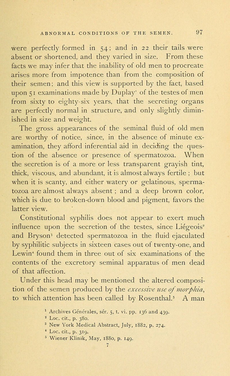 were perfectly formed in 54; and in 22 their tails were absent or shortened, and they varied in size. From these facts we may infer that the inability of old men to procreate arises more from impotence than from the composition of their semen; and this view is supported by the fact, based upon 51 examinations made by Duplay' of the testes of men from sixty to eighty-six years, that the secreting- organs are perfectly normal in structure, and only slightly dimin- ished in size and weight. The gross appearances of the seminal fluid of old men are worthy of notice, since, in the absence of minute ex- amination, they afford inferential aid in deciding the ques- tion of the absence or presence of spermatozoa. When the secretion is of a more or less transparent grayish tint, thick, viscous, and abundant, it is almost always fertile ; but when it is scanty, and either watery or gelatinous, sperma- tozoa are almost always absent ; and a deep brown color, which is due to broken-down blood and pigment, favors the latter view. Constitutional syphilis does not appear to exert much influence upon the secretion of the testes, since Liegeois^ and Bryson^ detected spermatozoa in the fluid ejaculated by syphilitic subjects in sixteen cases out of twenty-one, and Lewin found them in three out of six examinations of the contents of the excretory seminal apparatus of men dead of that affection. Under this head may be mentioned the altered composi- tion of the semen produced by the excessive use of moi^phia, to which attention has been called by Rosenthal.^ A man ^ Archives Generales, ser. 5, t. vi. pp. 136 and 439. ^ Loc. cit., p. 380. ^ New York Medical Abstract, July, 1882, p. 274. * Loc. cit., p. 319. ^ W^iener Klinik, May, 1880, p. 149. 7