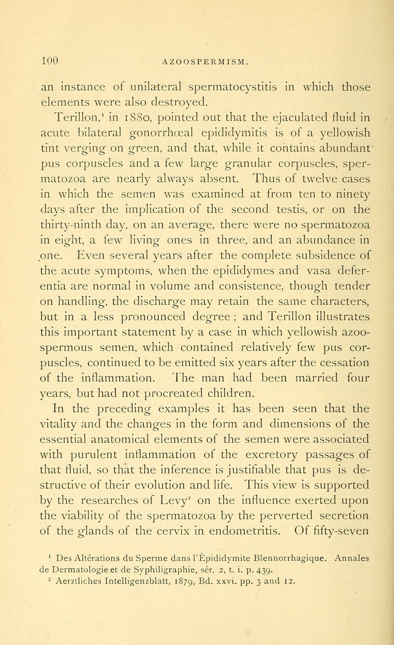 an instance of unilateral spermatocystitis In which those elements were also destroyed. Terillon,' in 1880, pointed out that the ejaculated fluid in acute bilateral gonorrhoeal epididymitis is of a yellowish tint vero-inor on screen, and that, while it contains abundant' 000' ' pus corpuscles and a few large granular corpuscles, sper- matozoa are nearly always absent. Thus of twelve cases in which the semen was examined at from ten to ninety days after the implication of the second testis, or on the thirty-ninth day, on an average, there were no spermatozoa in eiorht, a few livinof ones in three, and an abundance in one. Even several years after the complete subsidence of the acute symptoms, when the epididymes and vasa defer- entia are normal in volume and consistence, though tender on handling, the discharge may retain the same characters, but in a less pronounced degree ; and Terillon illustrates this important statement by a case in which yellowish azoo- spermous semen, which contained relatively few pus cor- puscles, continued to be emitted six years after the cessation of the inflammation. The man had been married four years, but had not procreated children. In the preceding examples it has been seen that the vitality and the changes in the form and dimensions of the essential anatomical elements of the semen were associated with purulent inflammation of the excretory passages of that fluid, so that the inference is justifiable that pus is de- structive of their evolution and life. This view is supported by the researches of Levy' on the influence exerted upon the viability of the spermatozoa by the perverted secretion of the glands of the cervix in endometritis. Of fifty-seven ^ Des Alterations du Sperme dans I'Epididymite Blennorrhagique. Annales de Dermatologie et de Syphiligraphie, ser. 2, t. i. p. 439. ■^ Aerztliches Intelligenzblatt, 1879, -^d. xxvi. pp. 3 and 12.