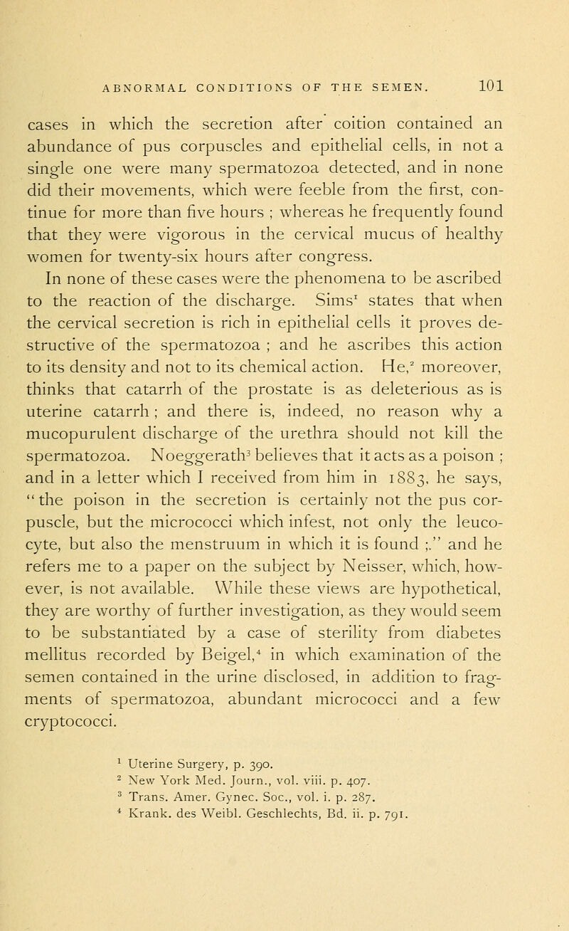 cases in which the secretion after coition contained an abundance of pus corpuscles and epithehal cells, in not a single one were many spermatozoa detected, and in none did their movements, which were feeble from the first, con- tinue for more than five hours ; whereas he frequently found that they were vigorous in the cervical mucus of healthy women for twenty-six hours after congress. In none of these cases were the phenomena to be ascribed to the reaction of the discharge. Sims' states that when the cervical secretion is rich in epithelial cells it proves de- structive of the spermatozoa ; and he ascribes this action to its density and not to its chemical action. He,^ moreover, thinks that catarrh of the prostate is as deleterious as is uterine catarrh; and there is, indeed, no reason why a mucopurulent discharge of the urethra should not kill the spermatozoa. Noeggerath^ believes that it acts as a poison ; and in a letter which I received from him in 1S83, he says, the poison in the secretion is certainly not the pus cor- puscle, but the micrococci which infest, not only the leuco- cyte, but also the menstruum in which it is found ;. and he refers me to a paper on the subject by Neisser, which, how- ever, is not available. While these views are hypothetical, they are worthy of further investigation, as they would seem to be substantiated by a case of sterility from diabetes mellitus recorded by Beigel,* in which examination of the semen contained in the urine disclosed, in addition to frag- ments of spermatozoa, abundant micrococci and a few cryptococci. ^ Uterine Surgery, p. 390. ^ New York Med. Journ., vol. viii. p. 407. ^ Trans. Amer. Gynec. Soc, vol. i. p. 287. * Krank, des Weibl. Geschlechts, Bd. ii. p. 791.