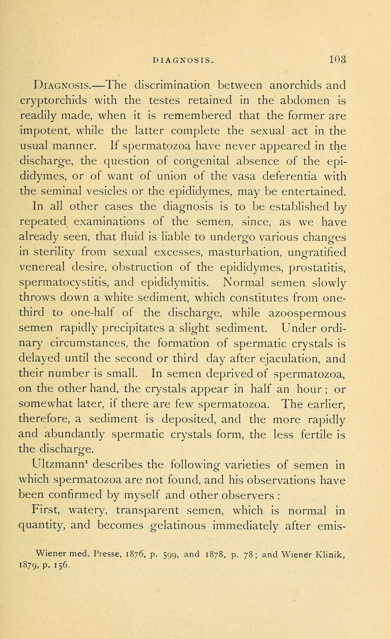 Diagnosis.—The discrimination between anorchids and cryptorchids with the testes retained in the abdomen is readily made, when it is remembered that the former are impotent, while the latter complete the sexual act in the usual manner. If spermatozoa have never appeared in the discharge, the question of congenital absence of the epi- didymes, or of want of union of the vasa deferentia with the seminal vesicles or the epididymes, may be entertained. In all other cases the diagnosis is to be established by repeated examinations of the semen, since, as we have already seen, that fluid is liable to undergo various changes in sterility from sexual excesses, masturbation, ungratified venereal desire, obstruction of the epididymes, prostatitis, spermatocystitis, and epididymitis. Normal semen slowly throws down a white sediment, which constitutes from one- third to one-half of the discharge, while azoospermous semen rapidly precipitates a slight sediment. Under ordi- nary circumstances, the formation of spermatic crystals is delayed until the second or third day after ejaculation, and their number is small. In semen deprived of spermatozoa, on the other hand, the crystals appear in half an hour ; or somewhat later, if there are few spermatozoa. The earlier, therefore, a sediment is deposited, and the more rapidly and abundantly spermatic crystals form, the less fertile is the discharge. Ultzmann' describes the following varieties of semen in which spermatozoa are not found, and his observations have been confirmed by myself and other observers : First, watery, transparent semen, which is normal in quantity, and becomes gelatinous immediately after emis- Wiener med. Presse, 1876, p. 599, and 1878, p. 78; and Wiener Klinik, 1879, P- 156.