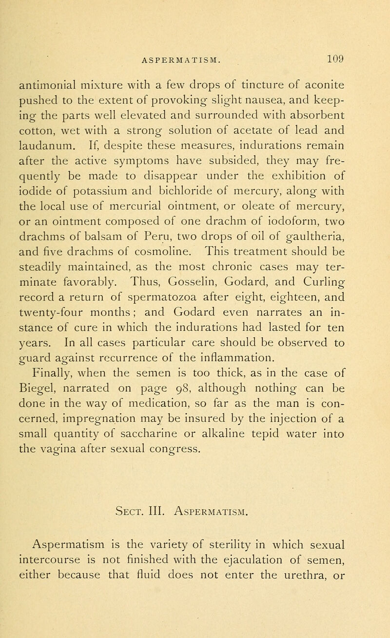 antimoriial mixture with a few drops of tincture of aconite pushed to the extent of provoking- sHght nausea, and keep- ing the parts well elevated and surrounded with absorbent cotton, wet with a strong solution of acetate of lead and laudanum. If, despite these measures, indurations remain after the active symptoms have subsided, they may fre- quently be made to disappear under the exhibition of iodide of potassium and bichloride of mercury, along with the local use of mercurial ointment, or oleate of mercury, or an ointment composed of one drachm of iodoform, two drachms of balsam of Peru, two drops of oil of gaultheria, and five drachms of cosmoline. This treatment should be steadily maintained, as the most chronic cases may ter- minate favorably. Thus, Gosselin, Godard, and Curling record a return of spermatozoa after eight, eighteen, and twenty-four months; and Godard even narrates an in- stance of cure in which the indurations had lasted for ten years. In all cases particular care should be observed to guard against recurrence of the inflammation. Finally, when the semen is too thick, as in the case of Biegel, narrated on page 98, although nothing can be done in the way of medication, so far as the man is con- cerned, impregnation may be insured by the injection of a small quantity of saccharine or alkaline tepid water into the vagina after sexual congress. Sect. III. Aspermatism. Aspermatism is the variety of sterility in which sexual intercourse is not finished with the ejaculation of semen, either because that fluid does not enter the urethra, or