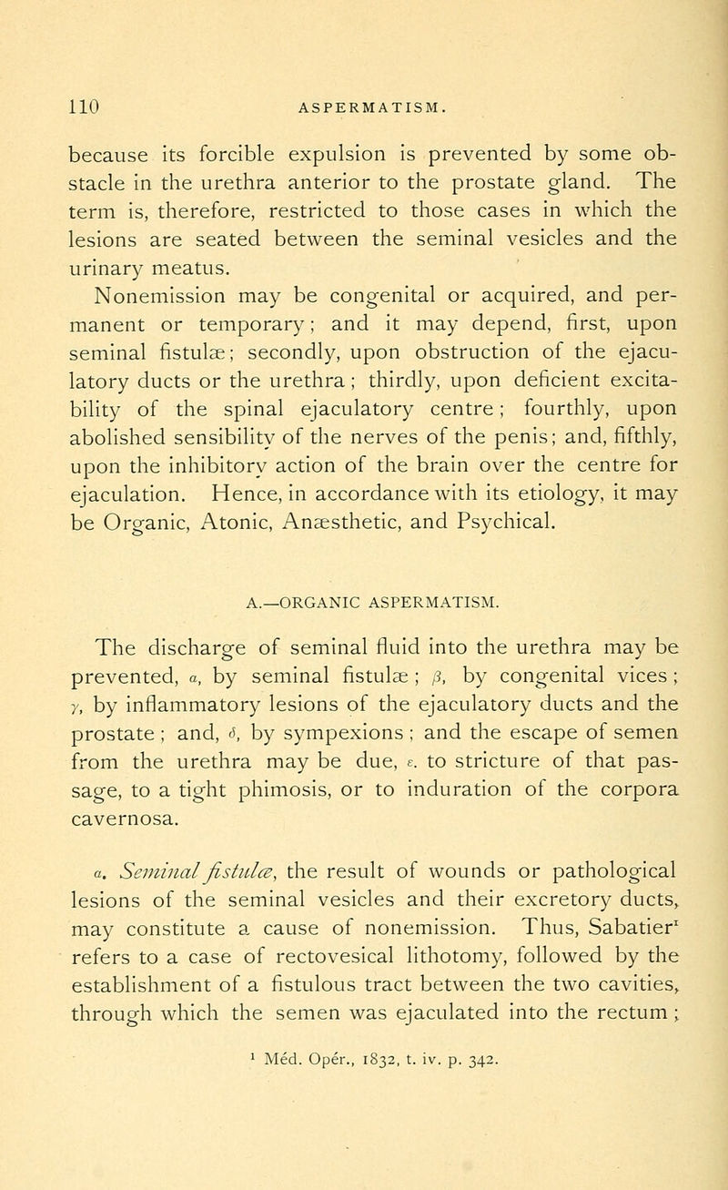 because its forcible expulsion is prevented by some ob- stacle in the urethra anterior to the prostate gland. The term is, therefore, restricted to those cases in which the lesions are seated between the seminal vesicles and the urinary meatus. Nonemission may be congenital or acquired, and per- manent or temporary; and it may depend, first, upon seminal fistulae; secondly, upon obstruction of the ejacu- latory ducts or the urethra; thirdly, upon deficient excita- bility of the spinal ejaculatory centre; fourthly, upon abolished sensibility of the nerves of the penis; and, fifthly, upon the inhibitory action of the brain over the centre for ejaculation. Hence, in accordance with its etiology, it may be Organic, Atonic, Ansesthetic, and Psychical. A.—ORGANIC ASPERMATISM. The discharge of seminal fluid into the urethra may be prevented, a, by seminal fistulae ; /?, by congenital vices ; 7, by inflammatory lesions of the ejaculatory ducts and the prostate ; and, f>, by sympexions ; and the escape of semen from the urethra may be due, e. to stricture of that pas- sage, to a tight phimosis, or to induration of the corpora cavernosa. a. SeminalfistidcB, the result of wounds or pathological lesions of the seminal vesicles and their excretory ducts^ may constitute a cause of nonemission. Thus, Sabatier' refers to a case of rectovesical lithotomy, followed by the establishment of a flstulous tract between the two cavities,, through which the semen was ejaculated into the rectum; 1 Med. Oper., 1832, t. iv. p. 342.