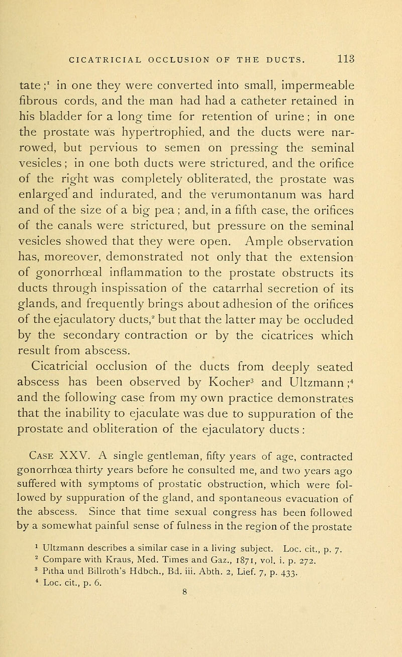 tate;' in one they were converted into small, impermeable fibrous cords, and the man had had a catheter retained in his bladder for a long time for retention of urine; in one the prostate was hypertrophied, and the ducts were nar- rowed, but pervious to semen on pressing- the seminal vesicles; in one both ducts were strictured, and the orifice of the right was completely obliterated, the prostate was enlarged and indurated, and the verumontanum was hard and of the size of a big pea ; and, in a fifth case, the orifices of the canals were strictured, but pressure on the seminal vesicles showed that they were open. Ample observation has, moreover, demonstrated not only that the extension of gonorrhoeal inflammation to the prostate obstructs its ducts through inspissation of the catarrhal secretion of its glands, and frequently brings about adhesion of the orifices of the ejaculatory ducts,^ but that the latter may be occluded by the secondary contraction or by the cicatrices which result from abscess. Cicatricial occlusion of the ducts from deeply seated abscess has been observed by Kocher^ and Ultzmann ;'^ and the following case from my own practice demonstrates that the inability to ejaculate was due to suppuration of the prostate and obliteration of the ejaculatory ducts : Case XXV. A single gentleman, fifty years of age, contracted gonorrhoea thirty years before he consulted me, and two years ago suffered with symptoms of prostatic obstruction, which were fol- lowed by suppuration of the gland, and spontaneous evacuation of the abscess. Since that time sexual congress has been followed by a somewhat painful sense of fulness in the region of the prostate 1 Ultzmann describes a similar case in a living subject. Loc. cit., p. 7. ^ Compare with Kraus, Med. Times and Gaz., 1871, vol. i. p. 272. ^ Pitha und BiUrotli's Hdbch., Bd. iii. Abth. 2, Lief. 7, p. 433. * Loc. cit., p. 6.