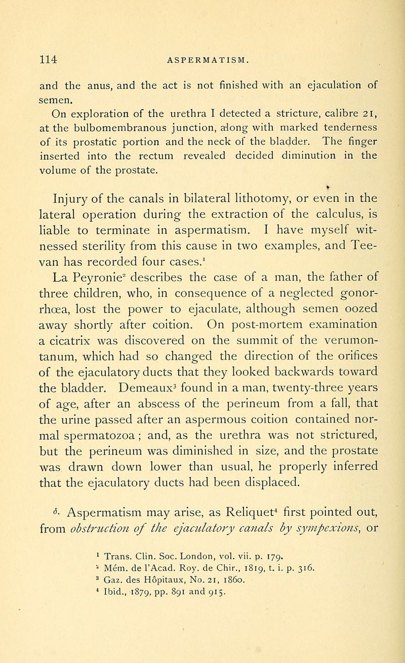 and the anus, and the act is not finished with an ejaculation of semen. On exploration of the urethra I detected a stricture, calibre 21, at the bulbomembranous junction, a-long with marked tenderness of its prostatic portion and the neck of the bladder. The finger inserted into the rectum revealed decided diminution in the volume of the prostate. ♦ Injur)^ of the canals in bilateral lithotomy, or even in the lateral operation during the extraction of the calculus, is liable to terminate in aspermatism. I have myself wit- nessed sterility from this cause in tw^o examples, and Tee- van has recorded four cases.' La Peyronie'' describes the case of a man, the father of three children, who, in consequence of a neglected gonor- rhoea, lost the power to ejaculate, although semen oozed away shortly after coition. On post-mortem examination a cicatrix was discovered on the summit of the verumon- tanum, which had so changed the direction of the orifices of the ejaculatory ducts that they looked backwards toward the bladder. Demeaux^ found in a man, twenty-three years of age, after an abscess of the perineum from a fall, that the urine passed after an aspermous coition contained nor- mal spermatozoa ; and, as the urethra was not strictured, but the perineum was diminished in size, and the prostate was drawn down lower than usual, he properly inferred that the ejaculatory ducts had been displaced. ^- Aspermatism may arise, as Reliquef^ first pointed out, from obsti^udion of the ejaculatoi^y canals by sympexions, or ^ Trans. Clin. Soc. London, vol. vii. p. 179. ''■ Mem. de I'Acad. Roy. de Chir., 1819, t. i. p. 316. ^ Gaz. des Hopitaux, No. 21, i860. * Ibid., 1879, PP- S91 ^^d 915.