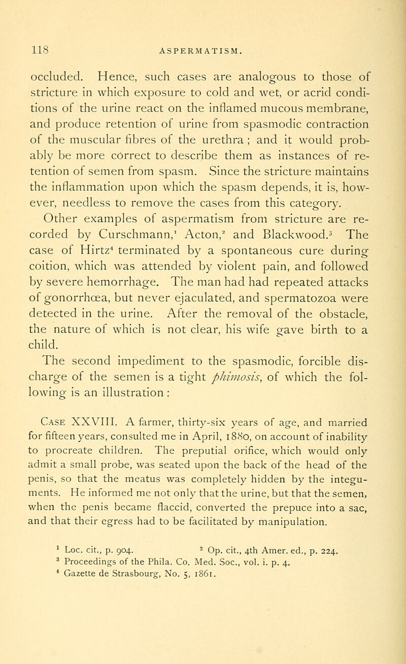 occluded. Hence, such cases are analogfous to those of stricture in which exposure to cold and wet, or acrid condi- tions of the urine react on the inflamed mucous membrane, and produce retention of urine from spasmodic contraction of the muscular fibres of the urethra ; and it would prob- ably be more correct to describe them as instances of re- tention of semen from spasm. Since the stricture maintains the inflammation upon which the spasm depends, it is, how- ever, needless to remove the cases from this category. Other examples of aspermatism from stricture are re- corded by Curschmann,' Acton,^ and Blackwood.^ The case of Hirtz* terminated by a spontaneous cure during coition, which was attended by violent pain, and followed by severe hemorrhage. The man had had repeated attacks of gonorrhoea, but never ejaculated, and spermatozoa were detected in the urine. After the removal of the obstacle, the nature of which is not clear, his wife gave birth to a child. The second impediment to the spasmodic, forcible dis- charge of the semen is a tight phimosis, of which the fol- lowing is an illustration : Case XXVIII. A farmer, thirty-six years of age, and married for fifteen years, consulted me in April, i8<So, on account of inability to procreate children. The preputial orifice, which would only admit a small probe, was seated upon the back of the head of the penis, so that the meatus was completely hidden by the integu- ments. He informed me not only that the urine, but that the semen, when the penis became flaccid, converted the prepuce into a sac, and that their egress had to be facilitated by manipulation. ^ Loc. cit., p. 904. 2 Op. cit., 4th Amer. ed., p. 224, ^ Proceedings of the Phila. Co. Med. Soc, vol. i. p. 4. * Gazette de Strasbourg, No. 5, 1861.