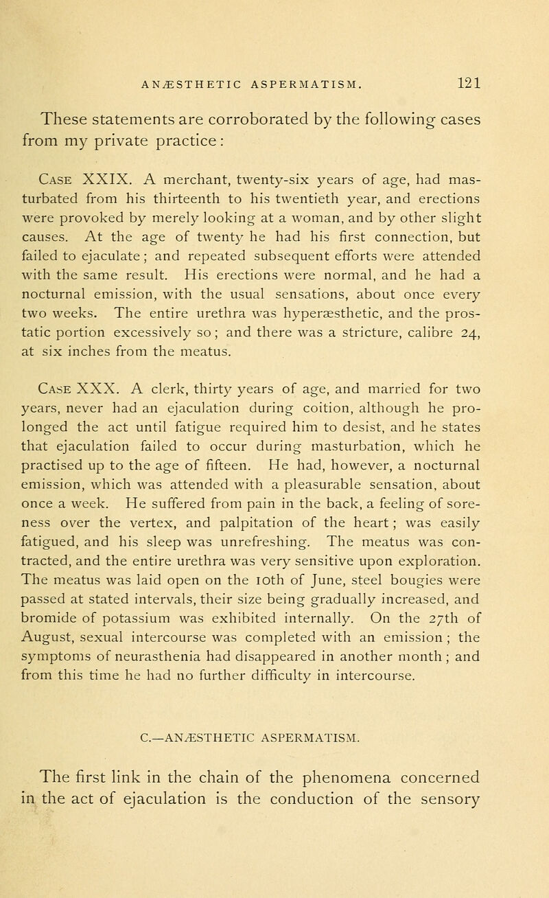 These statements are corroborated by the following cases from my private practice: Case XXIX. A merchant, twenty-six years of age, had mas- turbated from his thirteenth to his twentieth year, and erections were provoked by merely looking at a woman, and by other slight causes. At the age of twenty he had his first connection, but failed to ejaculate; and repeated subsequent efforts were attended with the same result. His erections were normal, and he had a nocturnal emission, with the usual sensations, about once every two weeks. The entire urethra was hyperssthetic, and the pros- tatic portion excessively so; and there was a stricture, calibre 24, at six inches from the meatus. Case XXX. A clerk, thirty years of age, and married for two years, never had an ejaculation during coition, although he pro- longed the act until fatigue required him to desist, and he states that ejaculation failed to occur during masturbation, which he practised up to the age of fifteen. He had, however, a nocturnal emission, which was attended with a pleasurable sensation, about once a week. He suffered from pain in the back, a feeling of sore- ness over the vertex, and palpitation of the heart; was easily fatigued, and his sleep was unrefreshing. The meatus was con- tracted, and the entire urethra was very sensitive upon exploration. The meatus was laid open on the loth of June, steel bougies were passed at stated intervals, their size being gradually increased, and bromide of potassium was exhibited internally. On the 27th of August, sexual intercourse was completed with an emission ; the symptoms of neurasthenia had disappeared in another month; and from this time he had no further difficulty in intercourse. C—ANESTHETIC ASPERMATISM. The first link in the chain of the phenomena concerned in the act of ejaculation is the conduction of the sensory