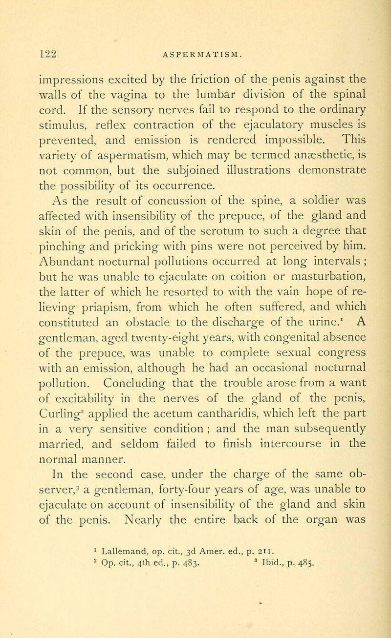 Impressions excited by the friction of the penis against the walls of the vagina to the lumbar division of the spinal cord. If the sensory nerves fail to respond to the ordinary stimulus, reflex contraction of the ejaculatory muscles is prevented, and emission is rendered impossible. This variety of aspermatism, which may be termed anaesthetic, is not common, but the subjoined illustrations demonstrate the possibility of its occurrence. As the result of concussion of the spine, a soldier was affected with insensibility of the prepuce, of the gland and skin of the penis, and of the scrotum to such a degree that pinching and pricking with pins were not perceived by him. Abundant nocturnal pollutions occurred at long intervals ; but he was unable to ejaculate on coition or masturbation, the latter of which he resorted to with the vain hope of re- lieving priapism, from which he often suffered, and which constituted an obstacle to the discharge of the urine.' A gentleman, aged twenty-eight years, with congenital absence of the prepuce, was unable to complete sexual congress with an emission, although he had an occasional nocturnal pollution. Concluding that the trouble arose from a want of excitability in the nerves of the gland of the penis. Curling^ applied the acetum cantharidis, which left the part in a very sensitive condition ; and the man subsequently married, and seldom failed to finish intercourse in the normal manner. In the second case, under the charge of the same ob- server,^ a gentleman, forty-four years of age, was unable to ejaculate on account of insensibilit}^ of the gland and skin of the penis. Nearly the entire back of the organ was ^ Lallemand, op. cit., 3d Amer. ed., p. 211. 2 Op. cit., 4th ed., p. 483. ■'' Ibid., p. 485.