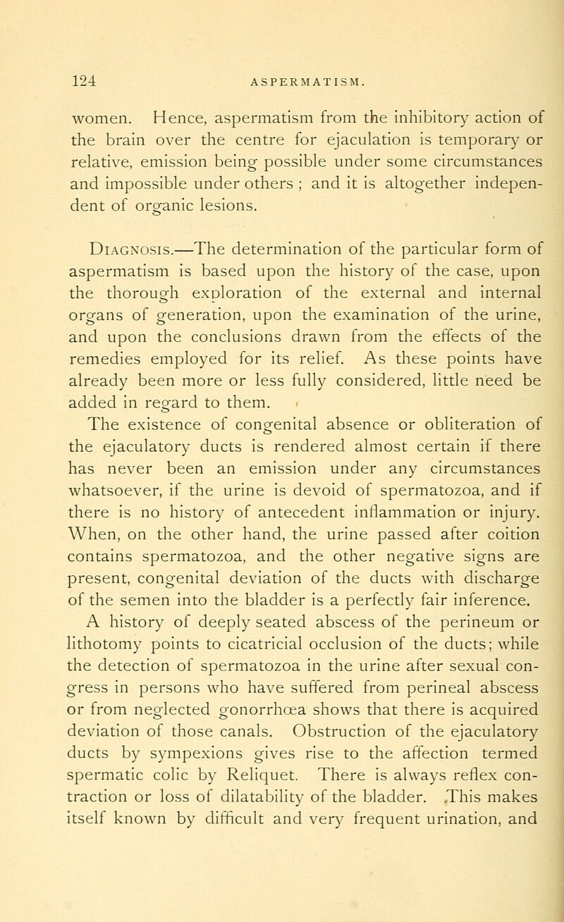 women. Hence, aspermatism from the Inhibitory action of the brain over the centre for ejaculation is temporary or relative, emission being possible under some circumstances and impossible under others ; and it is altogether indepen- dent of organic lesions. Diagnosis.—The determination of the particular form of aspermatism is based upon the history of the case, upon the thorouofh exploration of the external and internal organs of generation, upon the examination of the urine, and upon the conclusions drawn from the effects of the remedies employed for its relief. As these points have already been more or less fully considered, little need be added in regard to them. The existence of congenital absence or obliteration of the ejaculatory ducts is rendered almost certain if there has never been an emission under any circumstances whatsoever, if the urine is devoid of spermatozoa, and if there is no history of antecedent inflammation or injury. When, on the other hand, the urine passed after coition contains spermatozoa, and the other negative signs are present, congenital deviation of the ducts with discharge of the semen into the bladder Is a perfectly fair inference. A history of deeply seated abscess of the perineum or lithotomy points to cicatricial occlusion of the ducts; while the detection of spermatozoa in the urine after sexual con- gress In persons who have suffered from perineal abscess or from neglected gonorrhoea shows that there is acquired deviation of those canals. Obstruction of the ejaculatory ducts by sympexlons gives rise to the affection termed spermatic colic by Rellquet. There Is always reflex con- traction or loss of dilatabllity of the bladder. .This makes Itself known by difficult and very frequent urination, and