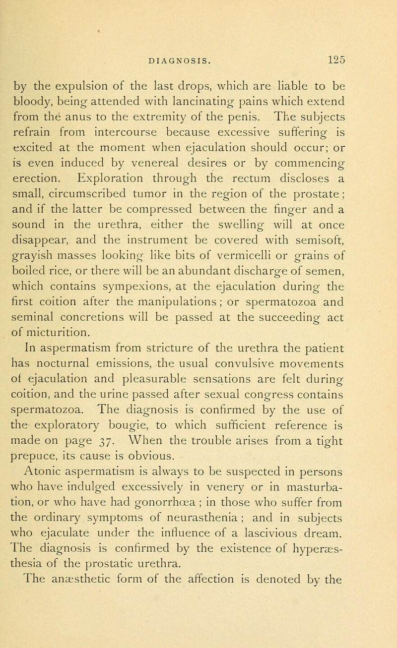 by the expulsion of the last drops, which are liable to be bloody, being attended with lancinating- pains which extend from the anus to the extremity of the penis. The subjects refrain from intercourse because excessive sufferingr is excited at the moment when ejaculation should occur; or is even induced by venereal desires or by commencing erection. Exploration through the rectum discloses a small, circumscribed tumor in the region of the prostate; and if the latter be compressed between the finger and a sound in the urethra, either the swellino- will at once disappear, and the instrument be covered with semisoft, grayish masses looking like bits of vermicelli or grains of boiled rice, or there will be an abundant discharge of semen, which contains sympexions, at the ejaculation during the first coition after the manipulations ; or spermatozoa and seminal concretions will be passed at the succeeding act of micturition. In aspermatism from stricture of the urethra the patient has nocturnal emissions, the usual convulsive movements of ejaculation and pleasurable sensations are felt during coition, and the urine passed after sexual congress contains spermatozoa. The diagnosis is confirmed by the use of the exploratory bougie, to which sufficient reference is made on page 37. When the trouble arises from a tight prepuce, its cause is obvious. Atonic aspermatism is always to be suspected in persons who have indulged excessively in venery or in masturba- tion, or who have had gonorrhoea ; in those who suffer from the ordinary symptoms of neurasthenia ; and in subjects who ejaculate under the influence of a lascivious dream. The diagnosis is confirmed by the existence of hyperaes- thesia of the prostatic urethra. The anaesthetic form of the affection is denoted by the