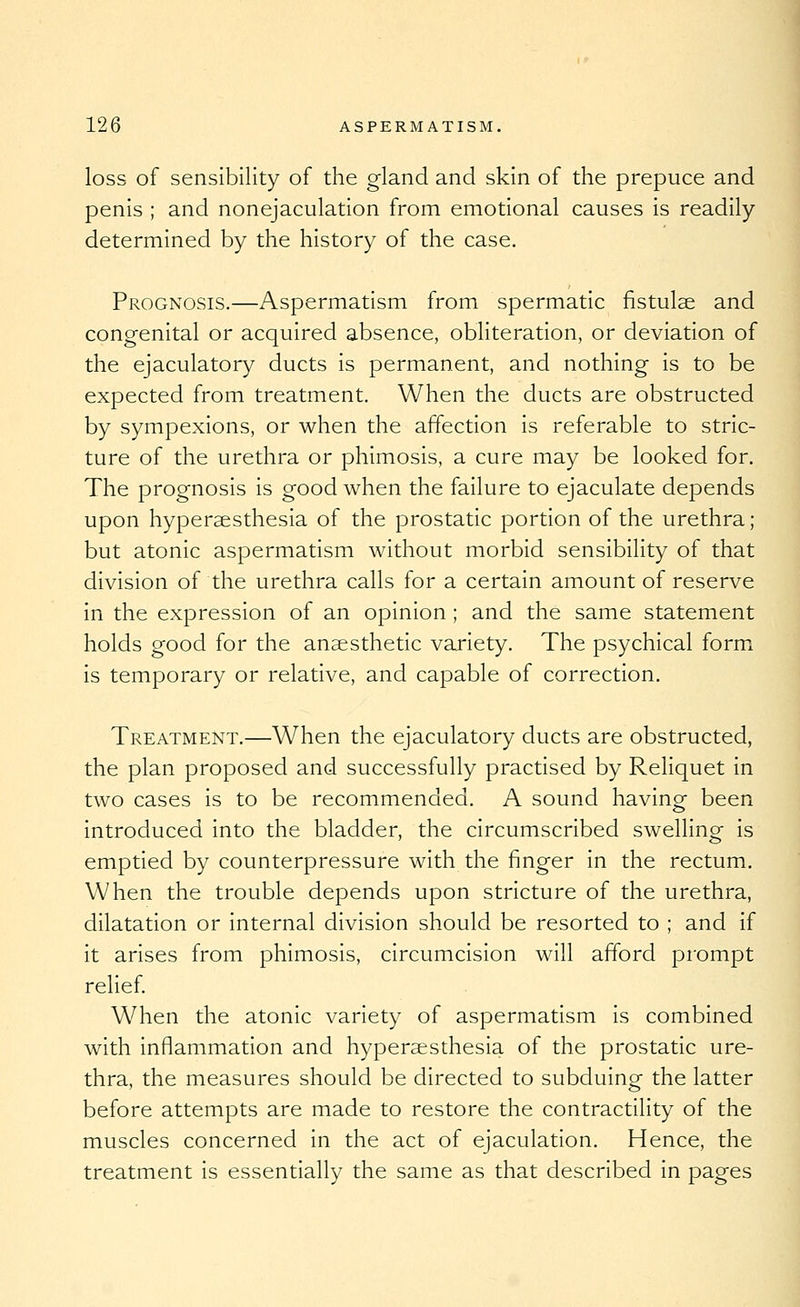 loss of sensibility of the gland and skin of the prepuce and penis ; and nonejaculation from emotional causes is readily- determined by the history of the case. Prognosis.—Aspermatism from spermatic fistulse and congenital or acquired absence, obliteration, or deviation of the ejaculatory ducts is permanent, and nothing is to be expected from treatment. When the ducts are obstructed by sympexions, or when the affection is referable to stric- ture of the urethra or phimosis, a cure may be looked for. The prognosis is good when the failure to ejaculate depends upon hyperaesthesia of the prostatic portion of the urethra; but atonic aspermatism without morbid sensibility of that division of the urethra calls for a certain amount of reserve in the expression of an opinion ; and the same statement holds good for the anaesthetic variety. The psychical formx is temporary or relative, and capable of correction. Treatment.—When the ejaculatory ducts are obstructed, the plan proposed and successfully practised by Reliquet in two cases is to be recommended. A sound having been introduced into the bladder, the circumscribed swelling is emptied by counterpressure with the finger in the rectum. When the trouble depends upon stricture of the urethra, dilatation or internal division should be resorted to ; and if it arises from phimosis, circumcision will afford prompt relief. When the atonic variety of aspermatism is combined with inflammation and hyperaesthesia of the prostatic ure- thra, the measures should be directed to subduing the latter before attempts are made to restore the contractility of the muscles concerned in the act of ejaculation. Hence, the treatment is essentially the same as that described in pages