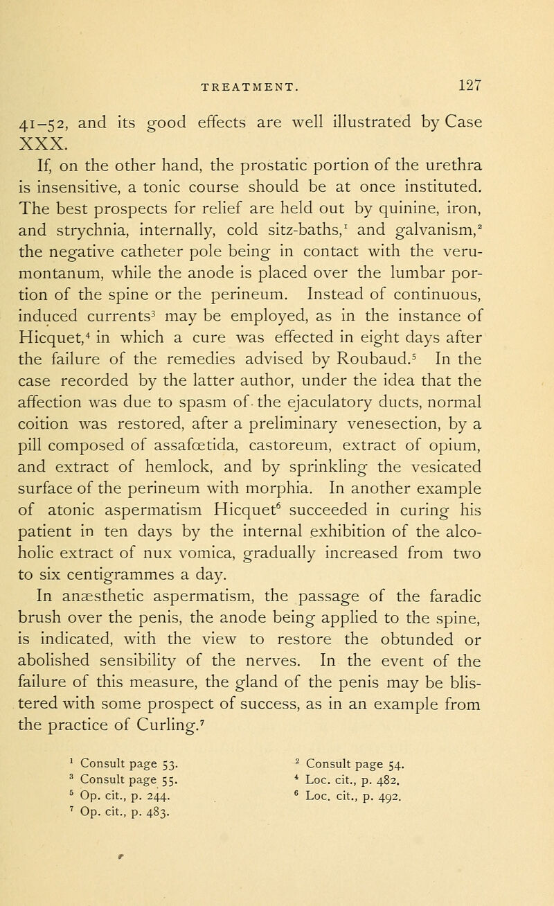 41-52, and its good effects are well illustrated by Case XXX. If, on the other hand, the prostatic portion of the urethra is insensitive, a tonic course should be at once instituted. The best prospects for relief are held out by quinine, iron, and strychnia, internally, cold sitz-baths,' and galvanism,^ the negative catheter pole being in contact with the veru- montanum, while the anode is placed over the lumbar por- tion of the spine or the perineum. Instead of continuous, induced currents^ may be employed, as in the instance of Hicquet,^ in which a cure was effected in eight days after the failure of the remedies advised by Roubaud.^ In the case recorded by the latter author, under the idea that the affection was due to spasm of. the ejaculatory ducts, normal coition was restored, after a preliminary venesection, by a pill composed of assafoetida, castoreum, extract of opium, and extract of hemlock, and by sprinkling the vesicated surface of the perineum with morphia. In another example of atonic aspermatism Hicquet^ succeeded in curing his patient in ten days by the internal exhibition of the alco- holic extract of nux vomica, gradually increased from two to six centigrammes a day. In anaesthetic aspermatism, the passage of the faradic brush over the penis, the anode being applied to the spine, is indicated, with the view to restore the obtunded or abolished sensibility of the nerves. In the event of the failure of this measure, the gland of the penis may be blis- tered with some prospect of success, as in an example from the practice of Curling.^ ' Consult page 53. ^ Consult page 54. ^ Consult page 55. * Loc. cit., p. 482. ^ Op. cit., p. 244. ^ Loc. cit., p. 492. ■^ Op. cit., p. 483.