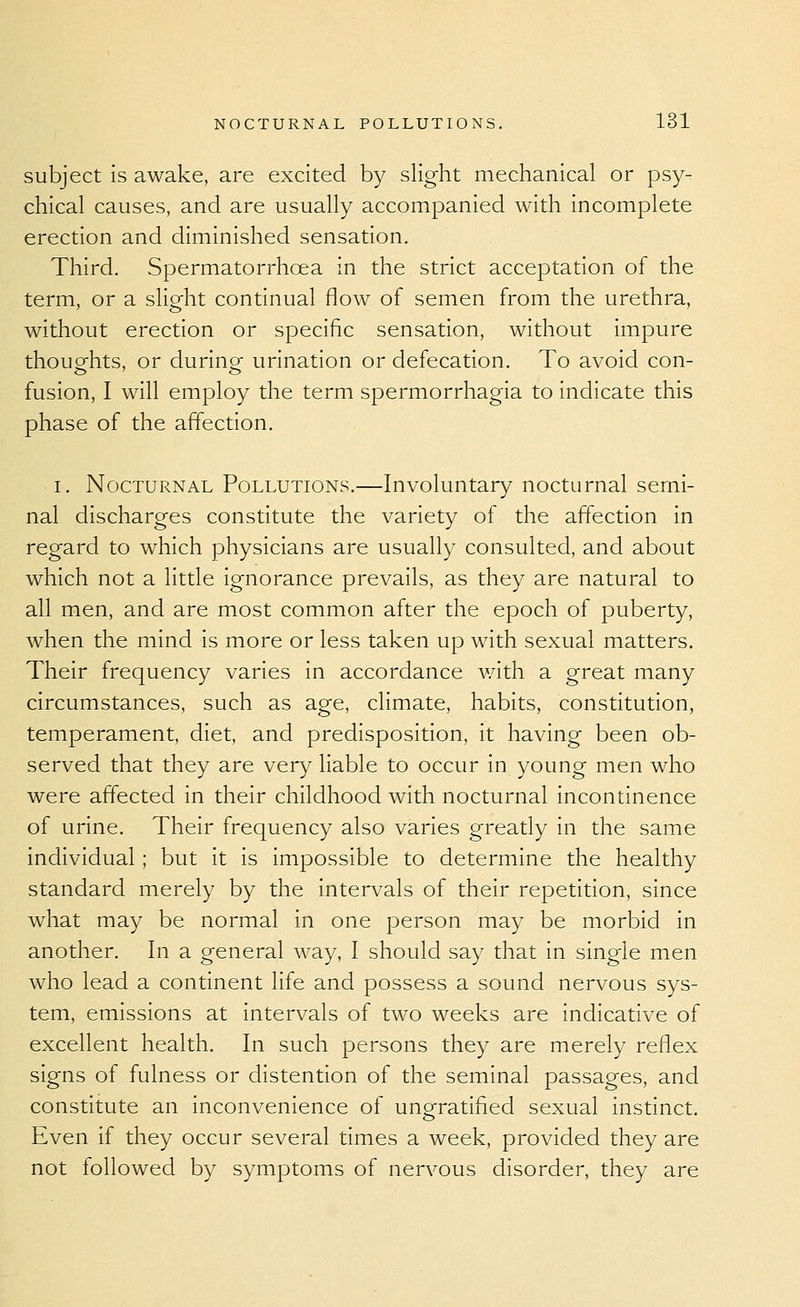 subject is awake, are excited by slight mechanical or psy- chical causes, and are usually accompanied with incomplete erection and diminished sensation. Third. Spermatorrhoea in the strict acceptation of the term, or a slight continual flow of semen from the urethra, without erection or specific sensation, without impure thouofhts, or duringf urination or defecation. To avoid con- fusion, I will employ the term spermorrhagia to indicate this phase of the affection. I. Nocturnal Pollutions.—Involuntary nocturnal semi- nal discharges constitute the variety of the affection in regard to which physicians are usually consulted, and about which not a little ignorance prevails, as they are natural to all men, and are most common after the epoch of puberty, when the mind is more or less taken up with sexual matters. Their frequency varies in accordance with a great many circumstances, such as age, climate, habits, constitution, temperament, diet, and predisposition, it having been ob- served that they are very liable to occur in young men who were affected in their childhood with nocturnal incontinence of urine. Their frequency also varies greatly in the same individual; but it is impossible to determine the healthy standard merely by the intervals of their repetition, since what may be normal in one person may be morbid in another. In a general way, I should say that in single men who lead a continent life and possess a sound nervous sys- tem, emissions at intervals of two weeks are indicative of excellent health. In such persons they are merely reflex signs of fulness or distention of the seminal passages, and constitute an inconvenience of ungratifled sexual instinct. Even if they occur several times a week, provided they are not followed by symptoms of nervous disorder, they are