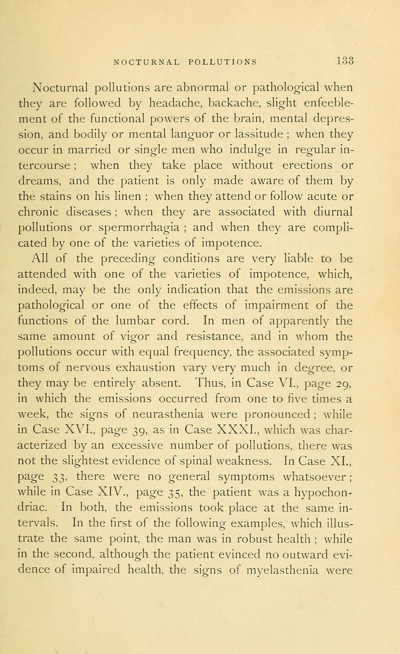 Nocturnal pollutions are abnormal or pathological when they are followed by headache, backache, slight enfeeble- ment of the functional powers of the brain, mental depres- sion, and bodily or mental languor or lassitude ; when they occur in married or single men who indulge in regular in- tercourse ; when they take place without erections or dreams, and the patient is only made aware of them by the stains on his linen ; when they attend or follow acute or chronic diseases ; when they are associated with diurnal pollutions or spermorrhagia ; and when they are compli- cated by one of the varieties of impotence. All of the preceding conditions are very liable to be attended with one of the varieties of impotence, which, indeed, may be the only indication that the emissions are pathological or one of the effects of impairment of the functions of the lumbar cord. In men of apparently the same amount of vigor and resistance, and in whom the pollutions occur with equal frequency, the associated symp- toms of nervous exhaustion var}^ very much in degree, or they may be entirely absent. Thus, in Case VI., page 29, in which the emissions occurred from one to five times a week, the signs of neurasthenia were pronounced ; while in Case XVI., page 39, as in Case XXXI., which was char- acterized by an excessive number of pollutions, there was not the slightest evidence of spinal weakness. In Case XL, page ;^T), there were no general symptoms whatsoever; while in Case XIV., page 35, the patient was a hypochon- driac. In both, the emissions took place at the same in- tervals. In the first of the following examples, which illus- trate the same point, the man was in robust health ; while in the second, although the patient evinced no outward evi- dence of impaired health, the signs of myelasthenia were