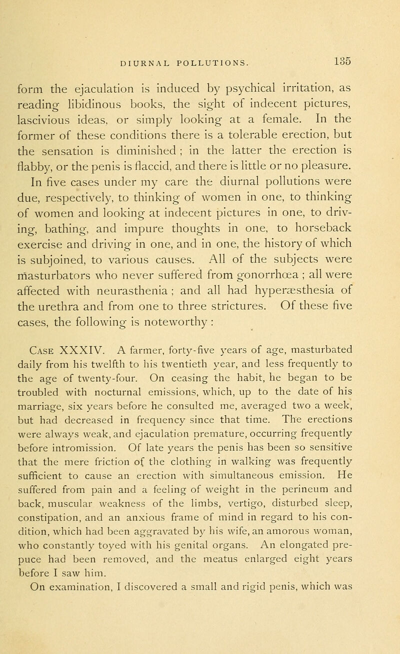 form the ejaculation is induced by psychical irritation, as reading libidinous books, the sight of indecent pictures, lascivious ideas, or simply looking at a female. In the former of these conditions there is a tolerable erection, but the sensation is diminished ; in the latter the erection is flabby, or the penis is flaccid, and there is little or no pleasure. In five cases under my care the diurnal pollutions were due, respectively, to thinking of women in one, to thinking of women and looking at indecent pictures in one, to driv- ing, bathing, and impure thoughts in one, to horseback exercise and driving in one, and in one, the history of which is subjoined, to various causes. All of the subjects were rnasturbators who never suffered from gonorrhoea ; all were affected with neurasthenia ; and all had hypersesthesia of the urethra and from one to three strictures. Of these five cases, the following is noteworthy : Case XXXIV. A farmer, forty-five years of age, masturbated daily from his twelfth to his twentieth year, and less frequently to the age of twenty-four. On ceasing the habit, he began to be troubled with nocturnal emissions, which, up to the date of his marriage, six years before he consulted me, averaged two a week, but had decreased in frequency since that time. The erections were always weak, and ejaculation premature, occurring frequently before intromission. Of late years the penis has been so sensitive that the mere friction of the clothing in walking was frequently sufficient to cause an erection with simultaneous emission. He suffered from pain and a feeling of weight in the perineum and back, muscular weakness of the limbs, vertigo, disturbed sleep, constipation, and an anxious frame of mind in regard to his con- dition, which had been aggravated by his wife, an amorous woman, who constantly toyed with his genital organs. An elongated pre- puce had been removed, and the meatus enlarged eight years before I saw him. On examination, I discovered a small and rigid penis, which was