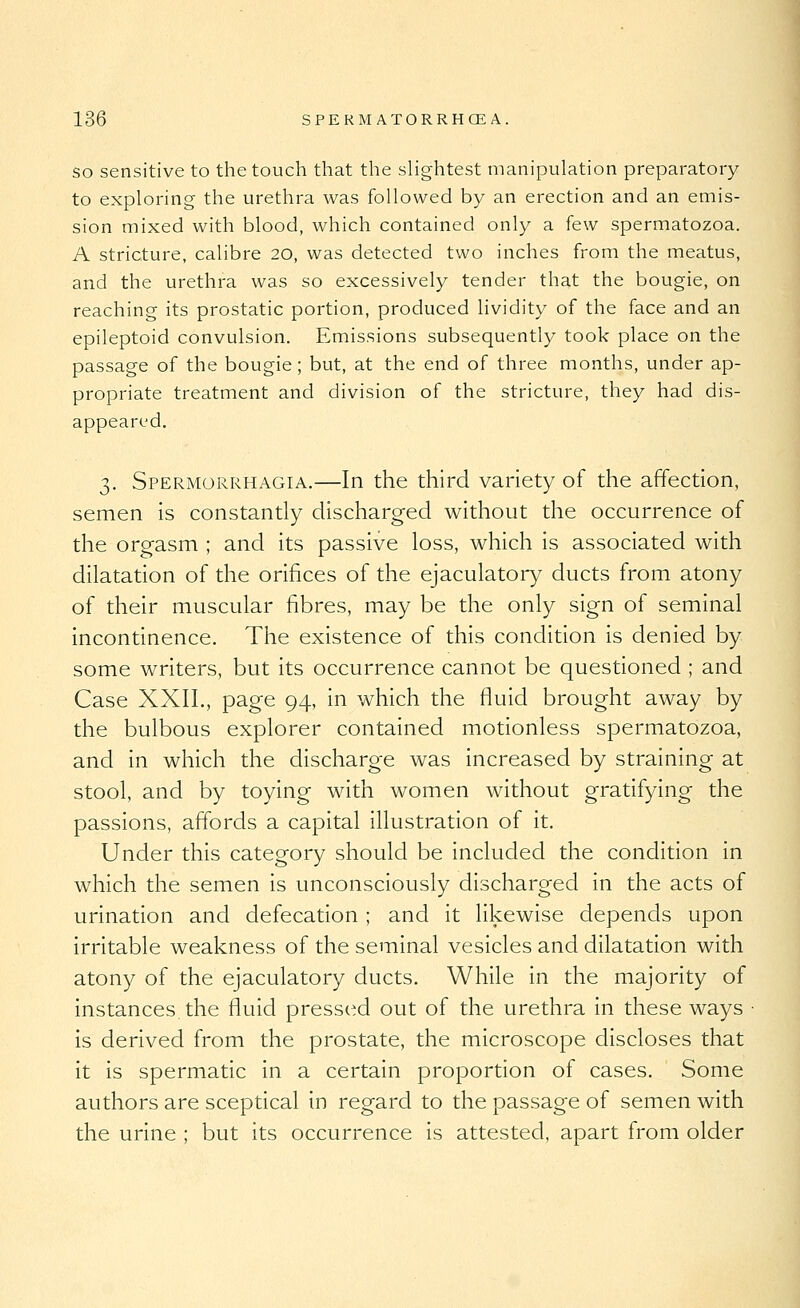 SO sensitive to the touch that the slightest manipulation preparatory to exploring the urethra was followed by an erection and an emis- sion mixed with blood, which contained only a few spermatozoa. A stricture, calibre 20, was detected two inches from the meatus, and the urethra was so excessively tender that the bougie, on reaching its prostatic portion, produced lividity of the face and an epileptoid convulsion. Emissions subsequently took place on the passage of the bougie; but, at the end of three months, under ap- propriate treatment and division of the stricture, they had dis- appeared. 3. Spermorrhagia.—In the third variety of the affection, semen is constantly discharged without the occurrence of the orgasm ; and its passive loss, v^hich is associated with dilatation of the orifices of the ejaculatory ducts from atony of their muscular fibres, may be the only sign of seminal incontinence. The existence of this condition is denied by some writers, but its occurrence cannot be questioned ; and Case XXIL, page 94, in which the fluid brought away by the bulbous explorer contained motionless spermatozoa, and in which the discharge was increased by straining at stool, and by toying with women without gratifying the passions, affords a capital illustration of it. Under this category should be included the condition in which the semen is unconsciously discharged in the acts of urination and defecation ; and it likewise depends upon irritable weakness of the seminal vesicles and dilatation with atony of the ejaculatory ducts. While in the majority of instances, the fluid pressed out of the urethra in these ways is derived from the prostate, the microscope discloses that it is spermatic in a certain proportion of cases. Some authors are sceptical in regard to the passage of semen with the urine ; but its occurrence is attested, apart from older