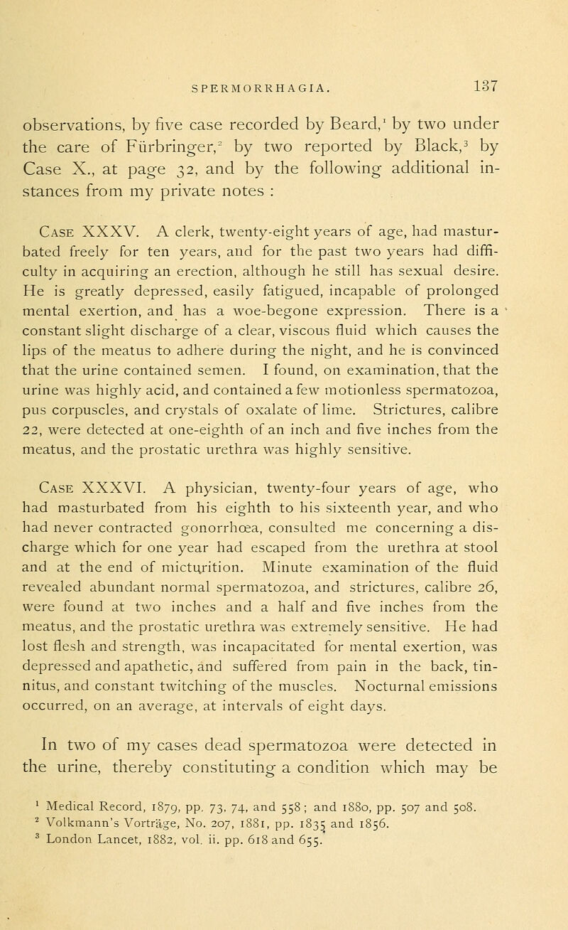 observations, by five case recorded by Beard,' by two under the care of Fiirbringer, by two reported by Black,^ by Case X., at page 32, and by the following additional in- stances from my private notes : Case XXXV. A clerk, twenty-eight years of age, had mastur- bated freely for ten years, and for the past two years had diffi- culty in acquiring an erection, although he still has sexual desire. He is greatly depressed, easily fatigued, incapable of prolonged mental exertion, and has a woe-begone expression. There is a constant slight discharge of a clear, viscous fluid which causes the lips of the meatus to adhere during the night, and he is convinced that the urine contained semen. I found, on examination, that the urine was highly acid, and contained a few motionless spermatozoa, pus corpuscles, and crystals of oxalate of lime. Strictures, calibre 22, were detected at one-eighth of an inch and five inches from the meatus, and the prostatic urethra was highly sensitive. Case XXXVI. A physician, twenty-four years of age, who had masturbated from his eighth to his sixteenth year, and who had never contracted gonorrhoea, consulted me concerning a dis- charge which for one year had escaped from the urethra at stool and at the end of micturition. Minute examination of the fluid revealed abundant normal spermatozoa, and strictures, calibre 26, were found at two inches and a half and five inches from the meatus, and the prostatic urethra was extremely sensitive. He had lost flesh and strength, was incapacitated for mental exertion, was depressed and apathetic, and suffered from pain in the back, tin- nitus, and constant twitching of the muscles. Nocturnal emissions occurred, on an average, at intervals of eight days. In two of my cases dead spermatozoa were detected in the urine, thereby constituting a condition which may be ' Medical Record, 1879, PP- 73' 74- ^^'^ 55^; and 1880, pp. 507 and 508. ^ Volkmann's Vortrage, No. 207, 1881, pp. 1835 and 1856. ^ London Lancet, 1882, vol. ii. pp. 618 and 655.