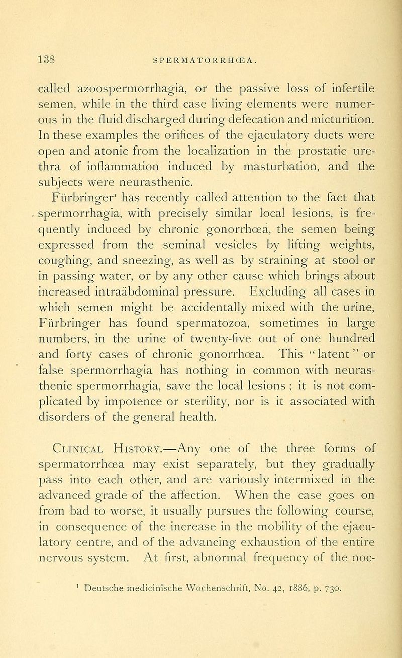 called azoospermorrhagia, or the passive loss of infertile semen, while in the third case living elements were numer- ous in the fluid discharged durino^ defecation and micturition. In these examples the orifices of the ejaculatory ducts were open and atonic from the localization in the prostatic ure- thra of inflammation induced by masturbation, and the subjects were neurasthenic. Fiirbringer' has recently called attention to the fact that spermorrhagia, with precisely similar local lesions, is fre- quently induced by chronic gonorrhoea, the semen being expressed from the seminal vesicles by lifting weights, coughing, and sneezing, as well as by straining at stool or in passing water, or by any other cause which brings about increased intraabdominal pressure. Excluding all cases in which semen might be accidentally mixed with the urine, Fiirbringer has found spermatozoa, sometimes in large numbers, in the urine of twenty-five out of one hundred and forty cases of chronic gonorrhoea. This latent or false spermorrhagia has nothing in common with neuras- thenic spermorrhagia, save the local lesions ; it is not com- plicated by impotence or sterility, nor is it associated with disorders of the general health. Clinical History.—Any one of the three forms of spermatorrhoea may exist separately, but they gradually pass into each other, and are variously intermixed in the advanced grade of the affection. When the case goes on from bad to worse, it usually pursues the following course, in consequence of the increase in the mobility of the ejacu- latory centre, and of the advancing exhaustion of the entire nervous system. At first, abnormal frequency of the noc- ^ Deutsche medicinische Wochenschrift, No. 42, 1886, p. 730.