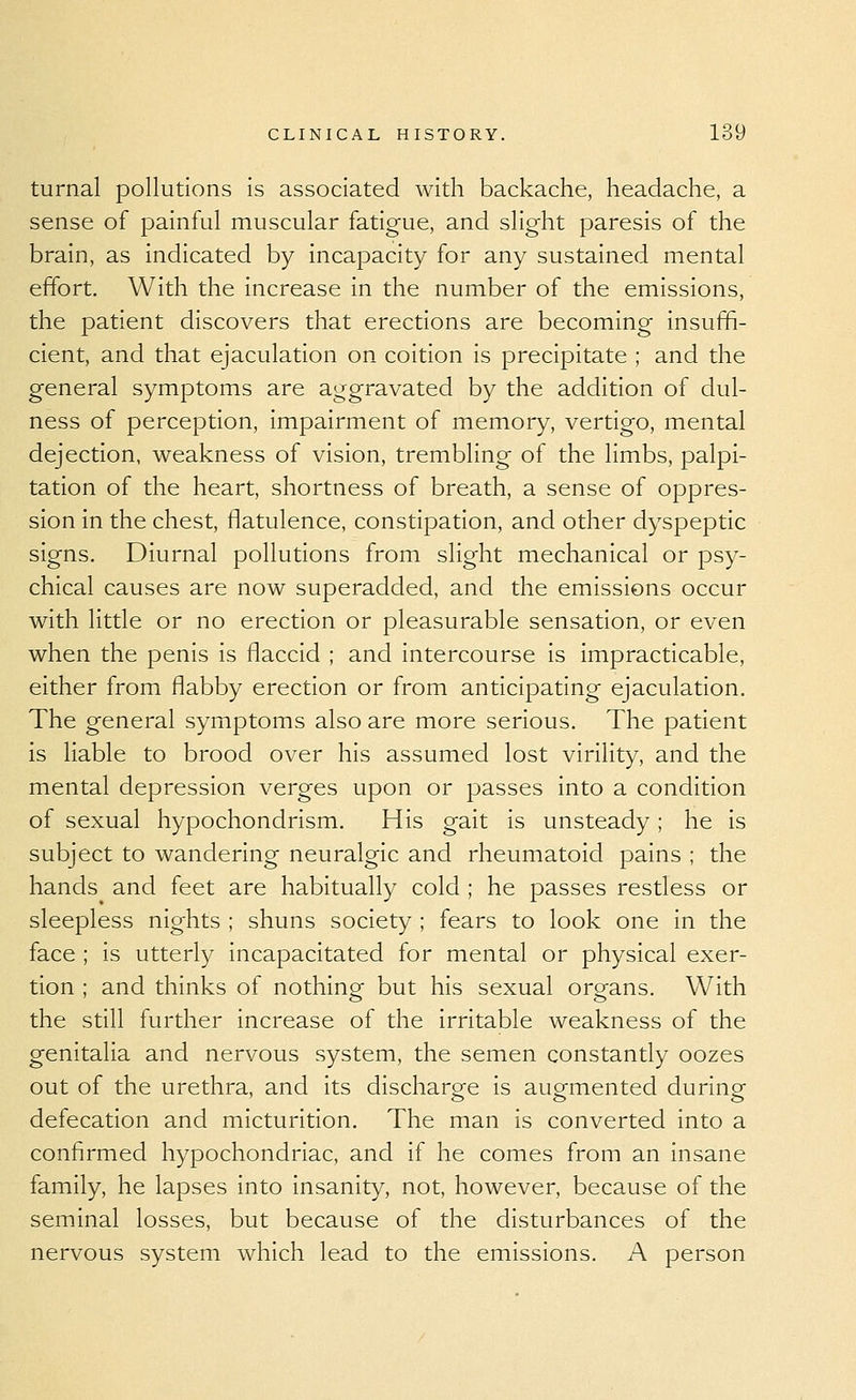 turnal pollutions is associated with backache, headache, a sense of painful muscular fatigue, and slight paresis of the brain, as indicated by incapacity for any sustained mental effort. With the increase in the number of the emissions, the patient discovers that erections are becoming insuffi- cient, and that ejaculation on coition is precipitate ; and the general symptoms are aggravated by the addition of dul- ness of perception, impairment of memory, vertigo, mental dejection, weakness of vision, trembling of the limbs, palpi- tation of the heart, shortness of breath, a sense of oppres- sion in the chest, flatulence, constipation, and other dyspeptic signs. Diurnal pollutions from slight mechanical or psy- chical causes are now superadded, and the emissions occur with little or no erection or pleasurable sensation, or even when the penis is flaccid ; and intercourse is impracticable, either from flabby erection or from anticipating ejaculation. The general symptoms also are more serious. The patient is liable to brood over his assumed lost virility, and the mental depression verges upon or passes into a condition of sexual hypochondrism. His gait is unsteady; he is subject to wandering neuralgic and rheumatoid pains ; the hands and feet are habitually cold ; he passes restless or sleepless nights ; shuns society ; fears to look one in the face ; is utterly incapacitated for mental or physical exer- tion ; and thinks of nothing but his sexual organs. With the still further increase of the irritable weakness of the genitalia and nervous system, the semen constantly oozes out of the urethra, and its discharge is augmented during defecation and micturition. The man is converted into a confirmed hypochondriac, and if he comes from an insane family, he lapses into insanity, not, however, because of the seminal losses, but because of the disturbances of the nervous system which lead to the emissions. A person
