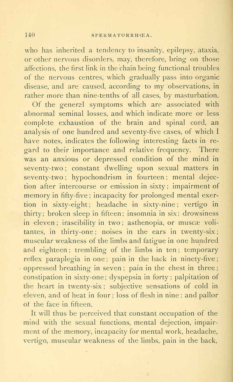 who has inherited a tendency to insanity, epilepsy, ataxia, or other nervous disorders, may, therefore, bring on those affections, the first Hnk in the chain being functional troubles of the nervous centres, which gradually pass into organic disease, and are caused, according to my observations, in rather more than nine-tenths of all cases, by masturbation. Of the general symptoms which are associated with abnormal seminal losses, and which indicate more or less complete exhaustion of the brain and spinal cord, an analysis of one hundred and seventy-five cases, of which I have notes, indicates the following interesting facts in re- gard to their importance and relative frequency. There was an anxious or depressed condition of the mind in seventy-two; constant dwelling upon sexual matters in seventy-two; hypochondrism in fourteen; mental dejec- tion after intercourse or emission in sixty; impairment of memory in fifty-five ; incapacity for prolonged mental exer- tion in sixty-eight; headache in sixty-nine; vertigo in thirty; broken sleep in fifteen; insomnia in six; drowsiness in eleven ; irascibility in two ; asthenopia, or muscae voli- tantes, in thirty-one; noises in the ears in twenty-six; muscular weakness of the limbs and fatigue in one hundred and eighteen ; trembling of the limbs in ten ; temporary reflex paraplegia in one; pain in the back in ninety-five; oppressed breathing in seven ; pain in the chest in three ; constipation in sixty-one; dyspepsia in forty; palpitation of the heart in twenty-six; subjective sensations of cold in eleven, and of heat in four ; loss of flesh in nine ; and pallor of the face in fifteen. It will thus be perceived that constant occupation of the mind with the sexual functions, mental dejection, impair- ment of the memory, incapacity for mental work, headache, vertigo, muscular weakness of the limbs, pain in the back,
