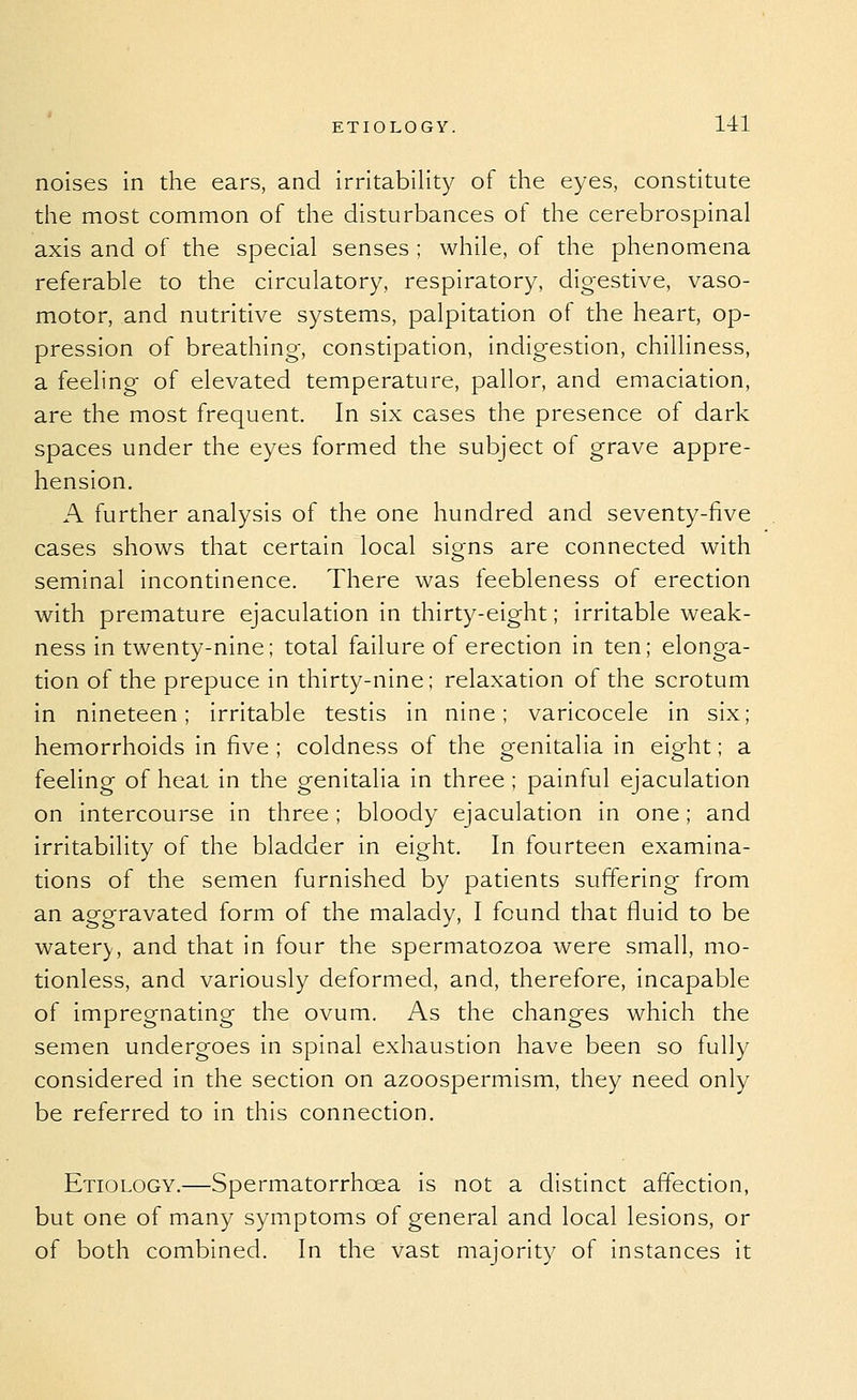 noises in the ears, and irritability of the eyes, constitute the most common of the disturbances of the cerebrospinal axis and of the special senses ; while, of the phenomena referable to the circulatory, respiratory, digestive, vaso- motor, and nutritive systems, palpitation of the heart, op- pression of breathing-, constipation, indigestion, chilliness, a feeling of elevated temperature, pallor, and emaciation, are the most frequent. In six cases the presence of dark spaces under the eyes formed the subject of grave appre- hension. A further analysis of the one hundred and seventy-five cases shows that certain local sio-ns are connected with seminal incontinence. There was feebleness of erection with premature ejaculation in thirty-eight; irritable weak- ness in twenty-nine; total failure of erection in ten; elonga- tion of the prepuce in thirty-nine; relaxation of the scrotum in nineteen; irritable testis in nine; varicocele in six; hemorrhoids in five ; coldness of the genitalia in eight; a feeling of heat in the genitalia in three ; painful ejaculation on intercourse in three; bloody ejaculation in one; and irritability of the bladder in eight. In fourteen examina- tions of the semen furnished by patients suffering from an aggravated form of the malady, I found that fluid to be water}-, and that in four the spermatozoa were small, mo- tionless, and variously deformed, and, therefore, incapable of impregnating the ovum. As the changes which the semen undergoes in spinal exhaustion have been so fully considered in the section on azoospermism, they need only be referred to in this connection. Etiology.—Spermatorrhoea is not a distinct affection, but one of many symptoms of general and local lesions, or of both combined. In the vast majority of instances it
