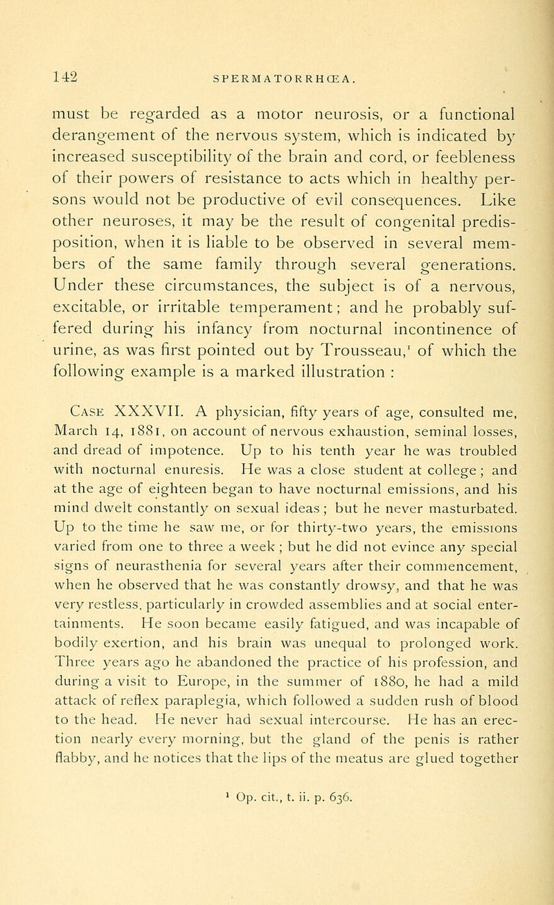 must be regarded as a motor neurosis, or a functional derangement of the nervous S3^stem, which is indicated by increased susceptibiHty of the brain and cord, or feebleness of their powers of resistance to acts which in healthy per- sons would not be productive of evil consequences. Like other neuroses, it may be the result of congenital predis- position, when it is liable to be observed in several mem- bers of the same family through several generations. Under these circumstances, the subject is of a nervous, excitable, or irritable temperament; and he probably suf- fered during his infancy from nocturnal incontinence of urine, as was first pointed out by Trousseau, of which the following example is a marked illustration : Case XXXVII. A physician, fifty years of age, consulted me, March 14, 1881, on account of nervous exhaustion, seminal losses, and dread of impotence. Up to his tenth year he was troubled with nocturnal enuresis. He was a close student at college ; and at the age of eighteen began to have nocturnal emissions, and his mind dwelt constantly on sexual ideas ; but he never masturbated. Up to the time he saw me, or for thirty-two years, the emissions varied from one to three a week ; but he did not evince any special signs of neurasthenia for several years after their commencement, when he observed that he was constantly drowsy, and that he was very restless, particularly in crowded assemblies and at social enter- tainments. He soon became easily fatigued, and was incapable of bodily exertion, and his brain was unequal to prolonged work. Three years ago he abandoned the practice of his profession, and during a visit to Europe, in the summer of 1880, he had a mild attack of reflex paraplegia, which followed a sudden rush of blood to the head. He never had sexual intercourse. He has an erec- tion nearly every morning, but the gland of the penis is rather flabby, and he notices that the lips of the meatus are glued together ' Op. cit., t. ii. p. 636.