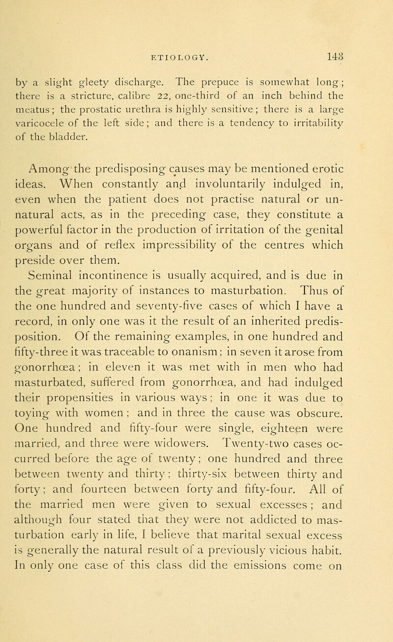 by a slight gleety discharge. The prepuce is somewhat long; there is a stricture, calibre 22, one-third of an inch behind the meatus; the prostatic urethra is highly sensitive; there is a large varicocele of the left side; and there is a tendency to irritability of the bladder. Among the predisposing- causes may be mentioned erotic ideas. When constantly and involuntarily indulged in, even when the patient does not practise natural or un- natural acts, as in the preceding case, they constitute a pov\^erful factor in the production of irritation of the genital organs and of reflex impressibility of the centres which preside over them. Seminal incontinence is usually acquired, and is due in the great majority of instances to masturbation. Thus of the one hundred and seventy-five cases of which I have a record, in only one was it the result of an inherited predis- position. Of the remaining examples, in one hundred and fifty-three it was traceable to onanism; in seven it arose from gonorrhoea; in eleven it was met with in men who had masturbated, suffered from gonorrhoea, and had indulged their propensities in various ways ; in one it was due to toying with women ; and in three the cause was obscure. One hundred and fifty-four were single, eighteen were married, and three were widowers. Twenty-two cases oc- curred before the age of twenty; one hundred and three between twenty and thirty ; thirty-six between thirty and forty; and fourteen between forty and fifty-four. All of the married men were given to sexual excesses ; and although four stated that they were not addicted to mas- turbation early in life, I believe that marital sexual excess is generally the natural result of a previously vicious habit. In only one case of this class did the emissions come on
