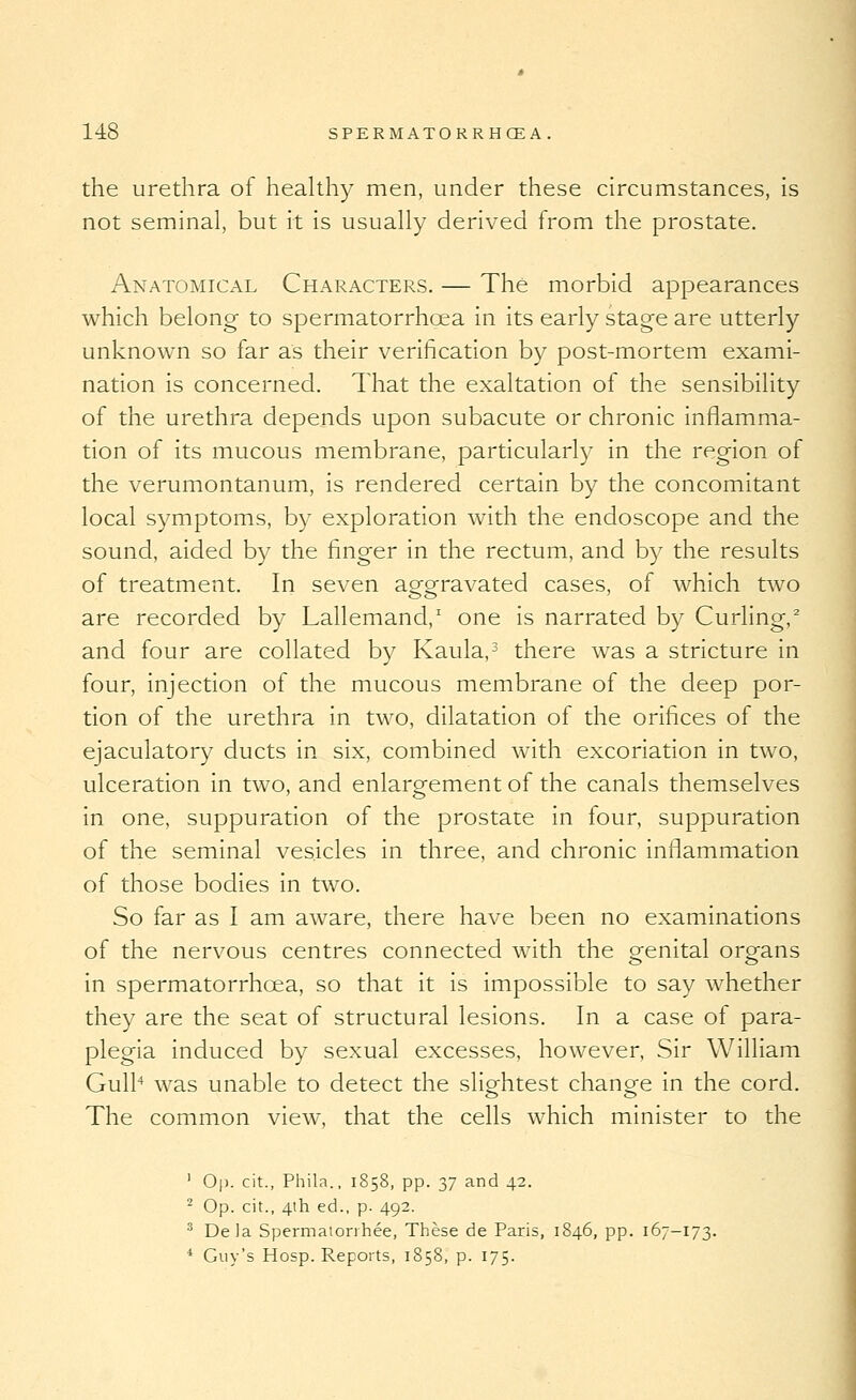 the urethra of heakhy men, under these circumstances, is not seminal, but it is usually derived from the prostate. Anatomical Characters. — The morbid appearances which belong to spermatorrhoea in its early stage are utterly unknown so far as their verification by post-mortem exami- nation is concerned. That the exaltation of the sensibility of the urethra depends upon subacute or chronic inflamma- tion of its mucous membrane, particularly in the region of the verumontanum, is rendered certain by the concomitant local symptoms, by exploration with the endoscope and the sound, aided by the finger in the rectum, and by the results of treatment. In seven aggravated cases, of which two are recorded by Lallemand,' one is narrated by Curling,^ and four are collated by Kaula,^ there was a stricture in four, injection of the mucous membrane of the deep por- tion of the urethra in two, dilatation of the orifices of the ejaculatory ducts in six, combined with excoriation in two, ulceration in two, and enlargement of the canals themselves in one, suppuration of the prostate in four, suppuration of the seminal vesicles in three, and chronic inflammation of those bodies in two. So far as I am aware, there have been no examinations of the nervous centres connected with the genital organs in spermatorrhoea, so that it is impossible to say whether they are the seat of structural lesions. In a case of para- plegia induced by sexual excesses, however, Sir William Gulk was unable to detect the slightest chang-e in the cord. The common view, that the cells which minister to the ' 0|). cit., Phila., 1858, pp. 37 and 42. ^ Op. cit., 4th ed., p. 492. ^ Dela Spermatorihee, These de Paris, 1846, pp. 167-173. * Guy's Hosp. Reports, 1858, p. 175.