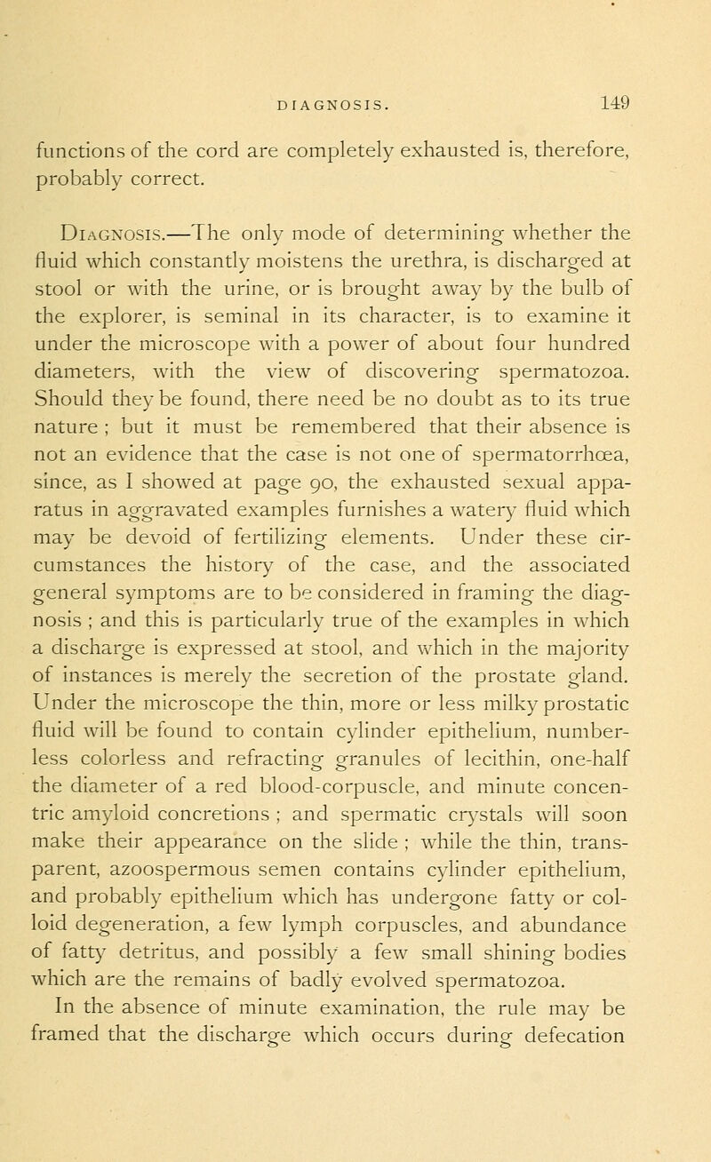 functions of the cord are completely exhausted is, therefore, probably correct. Diagnosis.—The only mode of determining whether the fluid which constantly moistens the urethra, is discharged at stool or with the urine, or is brought away by the bulb of the explorer, is seminal in its character, is to examine it under the microscope with a power of about four hundred diameters, with the view of discovering spermatozoa. Should they be found, there need be no doubt as to its true nature ; but it must be remembered that their absence is not an evidence that the case is not one of spermatorrhoea, since, as I showed at page 90, the exhausted sexual appa- ratus in aggravated examples furnishes a water)' fluid which may be devoid of fertilizing elements. Under these cir- cumstances the history of the case, and the associated general symptoms are to be considered in framing the diag- nosis ; and this is particularly true of the examples in which a discharge is expressed at stool, and which in the majority of instances is merely the secretion of the prostate gland. Under the microscope the thin, more or less milky prostatic fluid will be found to contain cylinder epithelium, number- less colorless and refractino- oranules of lecithin, one-half the diameter of a red blood-corpuscle, and minute concen- tric amyloid concretions ; and spermatic cr)'stals will soon make their appearance on the slide ; while the thin, trans- parent, azoospermous semen contains cylinder epithelium, and probably epithelium which has undergone fatty or col- loid degeneration, a few lymph corpuscles, and abundance of fatt)' detritus, and possibly a few small shining bodies which are the remains of badly evolved spermatozoa. In the absence of minute examination, the rule may be framed that the dischargre which occurs durine defecation