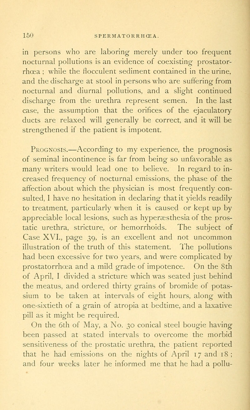 in persons who are laboring merely under too frequent nocturnal pollutions is an evidence of coexisting prostator- rhoea ; while the flocculent sediment contained in the urine, and the discharge at stool in persons who are suffering from nocturnal and diurnal pollutions, and a slight continued discharge from the urethra represent semen. In the last case, the assumption that the orifices of the ejaculatory ducts are relaxed will generally be correct, and it will be strengthened if the patient is impotent. Prognosis.—According to my experience, the prognosis of seminal incontinence is far from being so unfavorable as man)' writers would lead one to believe. In regard to in- creased frequency of nocturnal emissions, the phase of the affection about which the physician is most frequently con- sulted, I have no hesitation in declaring that it yields readily to treatment, particularly when it is caused or kept up by appreciable local lesions, such as hyperaesthesia of the pros- tatic urethra, stricture, or hemorrhoids. The subject of Case XVI., page 39, is an excellent and not uncommon illustration of the truth of this statement. The pollutions had been excessive for two years, and were complicated by prostatorrhoea and a mild grade of impotence. On the 8th of April, I divided a stricture which was seated just behind the meatus, and ordered thirty grains of bromide of potas- sium to be taken at intervals of eight hours, along with one-sixtieth of a grain of atropia at bedtime, and a laxative pill as it might be required. On the 6th of May, a No. 30 conical steel bougie having been passed at stated intervals to overcome the morbid sensitiveness of the prostatic urethra, the patient reported that he had emissions on the nights of April 17 and 18 ; and four weeks later he informed me that he had a pollu-