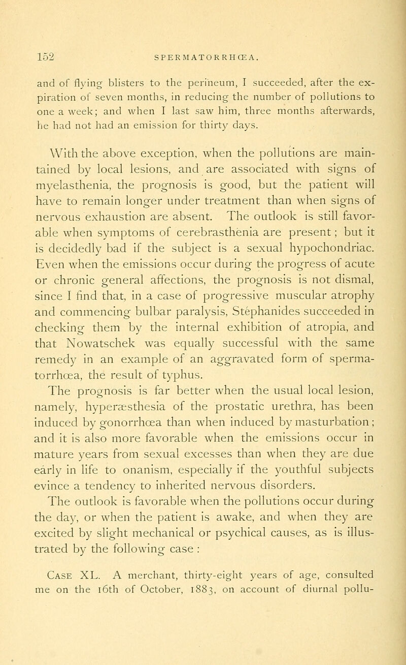 and of flying blisters to the perineum, I succeeded, after the ex- piration of seven months, in reducing the number of pollutions to one a week; and when I last saw him, three months afterwards, he had not had an emission for thirty days. With the above exception, when the pollutions are main- tained by local lesions, and are associated with signs of myelasthenia, the prognosis is good, but the patient will have to remain longer under treatment than when signs of nervous exhaustion are absent. The outlook is still favor- able when symptoms of cerebrasthenia are present; but it is decidedly bad if the subject is a sexual hypochondriac. Even when the emissions occur during the progress of acute or chronic general affections, the prognosis is not dismal, since I find that, in a case of progressive muscular atrophy and commencing bulbar paralysis, Stephanides succeeded in checking them by the internal exhibition of atropia, and that Nowatschek was equally successful with the same remedy in an example of an aggravated form of sperma- torrhoea, the result of typhus. The prognosis is far better when the usual local lesion, namely, hypersesthesia of the prostatic urethra, has been induced by gonorrhoea than when induced by masturbation ; and it is also more favorable when the emissions occur in mature years from sexual excesses than when they are due early in life to onanism, especially if the youthful subjects evince a tendency to inherited nervous disorders. The outlook is favorable when the pollutions occur during the day, or when the patient is awake, and when they are excited by slight mechanical or psychical causes, as is illus- trated by the following case ; Case XL. A merchant, thirty-eight years of age, consulted me on the i6th of October, 1883, on account of diurnal pollu-