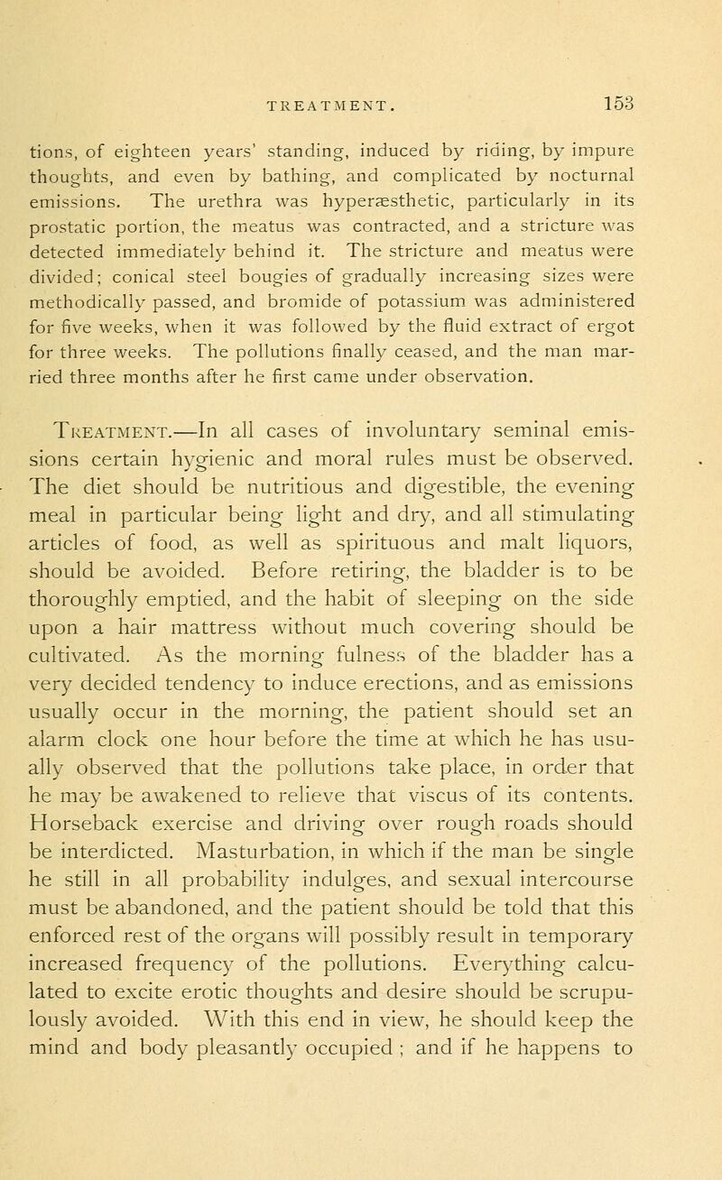 tions, of eighteen years' standing, induced by riding, by impure thoughts, and even by bathing, and complicated by nocturnal emissions. The urethra was hyperaesthetic, particularly in its prostatic portion, the meatus was contracted, and a stricture was detected immediately behind it. The stricture and meatus were divided; conical steel bougies of gradually increasing sizes were methodically passed, and bromide of potassium, was administered for five weeks, when it was followed by the fluid extract of ergot for three weeks. The pollutions finally ceased, and the man mar- ried three months after he first came under observation. Treatment.—In all cases of involuntary seminal emis- sions certain hygienic and moral rules must be observed. The diet should be nutritious and digestible, the evening meal in particular being light and dry, and all stimulating articles of food, as well as spirituous and malt liquors, should be avoided. Before retiring, the bladder is to be thoroughly emptied, and the habit of sleeping on the side upon a hair mattress without much covering should be cultivated. As the morning fulness of the bladder has a very decided tendency to induce erections, and as emissions usually occur in the morning, the patient should set an alarm clock one hour before the time at which he has usu- ally observed that the pollutions take place, in order that he may be awakened to relieve that viscus of its contents. Horseback exercise and drivinof over rouo^h roads should be interdicted. Masturbation, in which if the man be single he still in all probability indulges, and sexual intercourse must be abandoned, and the patient should be told that this enforced rest of the organs will possibly result in temporary increased frequency of the pollutions. Everything calcu- lated to excite erotic thoughts and desire should be scrupu- lously avoided. With this end in view, he should keep the mind and body pleasantly occupied ; and if he happens to