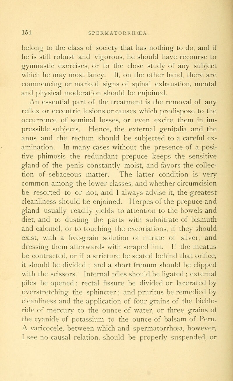 belong to the class of society that has nothing to do, and if he is still robust and vio-orous, he should have recourse to gymnastic exercises, or to the close study of any subject which he may most fancy. If, on the other hand, there are commencing or marked signs of spinal exhaustion, mental and physical moderation should be enjoined. An essential part of the treatment is the removal of any reflex or eccentric lesions or causes which predispose to the occurrence of seminal losses, or even excite them in im- pressible subjects. Hence, the external genitalia and the anus and the rectum should be subjected to a careful ex- amination. In many cases without the presence of a posi- tive phimosis the redundant prepuce keeps the sensitive gland of the penis constantly moist, and favors the collec- tion of sebaceous matter. The latter condition is very common amongf the lower classes, and whether circumcision be resorted to or not, and I always advise it, the greatest cleanliness should be enjoined. Herpes of the prepuce and gland usually readily yields to attention to the bowels and diet, and to dusting the parts with subnitrate of bismuth and calomel, or to touching the excoriations, if they should exist, with a five-grain solution of nitrate of silver, and dressing them afterwards with scraped lint. If the meatus be contracted, or if a stricture be seated behind that orifice, it should be divided ; and a short frenum should be clipped with the scissors. Internal oiles should be li^ated ; external piles be opened ; rectal fissure be divided or lacerated by overstretching the sphincter ; and pruritus be remedied by cleanliness and the application of four grains of the bichlo- ride of mercury to the ounce of water, or three grains of the C3^anide of potassium to the ounce of balsam of Peru. A varicocele, between which and spermatorrhoea, however, I see no causal relation, should be properly suspended, or