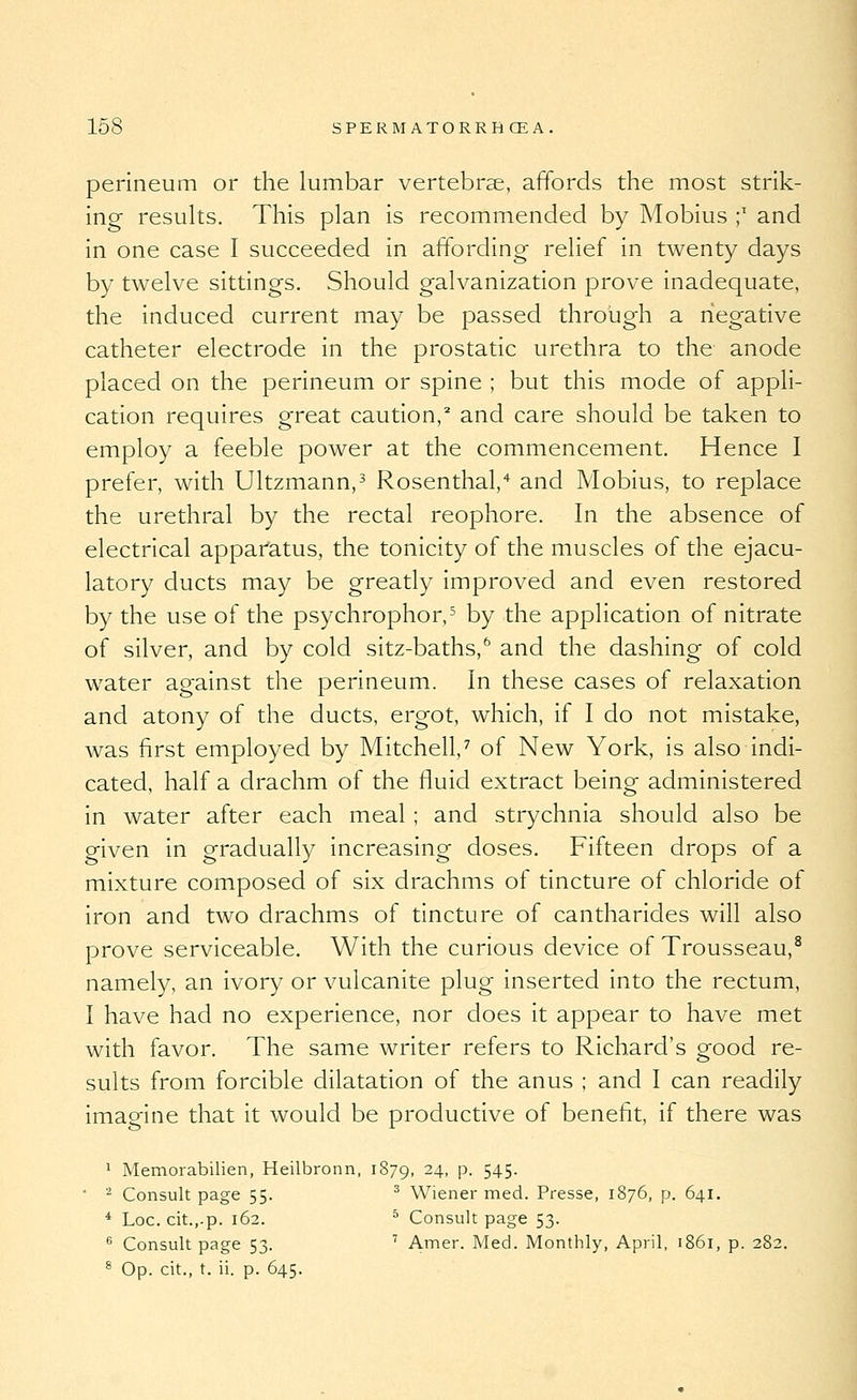 perineum or the lumbar vertebrae, affords the most strik- ing results. This plan is recommended by Mobius ;' and in one case I succeeded in affording relief in twenty days by twelve sittings. Should galvanization prove inadequate, the induced current may be passed through a negative catheter electrode in the prostatic urethra to the anode placed on the perineum or spine ; but this mode of appli- cation requires great caution, and care should be taken to employ a feeble power at the commencement. Hence I prefer, with Ultzmann,^ Rosenthal,'* and Mobius, to replace the urethral by the rectal reophore. In the absence of electrical apparatus, the tonicity of the muscles of the ejacu- latory ducts may be greatly improved and even restored by the use of the psychrophor,^ by the application of nitrate of silver, and by cold sitz-baths,'' and the dashing of cold water against the perineum. In these cases of relaxation and atony of the ducts, ergot, which, if I do not mistake, was first employed by Mitchell,^ of New York, is also indi- cated, half a drachm of the fluid extract being administered in water after each meal ; and strychnia should also be given in gradually increasing doses. Fifteen drops of a mixture composed of six drachms of tincture of chloride of iron and two drachms of tincture of cantharides will also prove serviceable. With the curious device of Trousseau,^ namely, an ivory or vulcanite plug inserted into the rectum, I have had no experience, nor does it appear to have met with favor. The same writer refers to Richard's good re- sults from forcible dilatation of the anus ; and I can readily imagine that it would be productive of benefit, if there was 1 Memorabilien, Heilbronn, 1879, 24, p. 545- ■ '^ Consult page 55. ^ Wiener med. Presse, 1876, p. 641. * Loc. cit.,.p. 162. ^ Consult page 53.  Consult page 53. '^ Amer. Med. Monthly, April, 1861, p. 282. ® Op. cit., t. ii. p. 645.