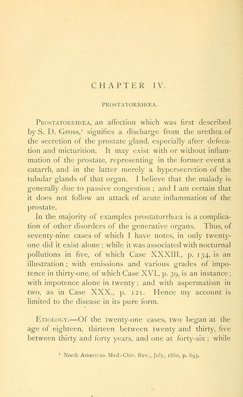 PROSTATORRHCEA. Prostatorrhcea, an affection which was first described by S. D. Gross/ signifies a discharge from the urethra of the secretion of the prostate gland, especially after defeca- tion and micturition. It may exist with or without inflam- mation of the prostate, representing in the former event a catarrh, and in the latter merely a hypersecretion of the tubular glands of that organ, I believe that the malady is generally due to passive congestion ; and I am certain that it does not follow an attack of acute inflammation of the prostate. In the majority of examples prostatorrhcea is a complica- tion of other disorders of the generative organs. Thus, of seventy-nine cases of which I have notes, in only twenty- one did it exist alone ; while it was associated with nocturnal pollutions in five, of which Case XXXIII., p. 134, is an illustration ; with emissions and various grades of impo- tence in thirty-one, of which Case XVI., p. 39, is an instance ; with impotence alone in twenty ; and with aspermatism in two, as in Case XXX., p. 121, Hence my account is limited to the disease in its pure form. Etiology.—Of the twenty-one cases, two began at the age of eighteen, thirteen between twenty and thirty, five between thirty and forty years, and one at forty-six ; while ^ North American Med.-Chir. Rev., July, i860, p. 693.