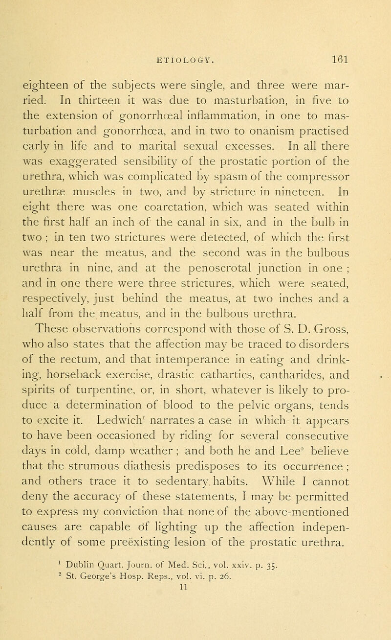 eighteen of the subjects were single, and three were mar- ried. In thirteen it was due to masturbation, in five to the extension of gonorrhoea! inflammation, in one to mas- turbation and gonorrhoea, and in two to onanism practised early in life and to marital sexual excesses. In all there was exaggerated sensibility of the prostatic portion of the urethra, which was complicated by spasm of the compressor urethrae muscles in two, and by stricture in nineteen. In eight there was one coarctation, which was seated within the first half an inch of the canal in six, and in the bulb in two ; in ten two strictures were detected, of which the first was near the meatus, and the second was in the bulbous urethra in nine, and at the penoscrotal junction in one ; and in one there were three strictures, which were seated, respectively, just behind the meatus, at two inches and a half from the meatus, and in the bulbous urethra. These observations correspond with those of S. D. Gross, who also states that the affection may be traced to disorders of the rectum, and that intemperance in eating and drink- ing, horseback exercise, drastic cathartics, cantharides, and spirits of turpentine, or, in short, whatever is likely to pro- duce a determination of blood to the pelvic organs, tends to excite it. Ledwich' narrates a case in which it appears to have been occasioned by riding for several consecutive days in cold, damp weather ; and both he and Lee^ believe that the strumous diathesis predisposes to its occurrence ; and others trace it to sedentary, habits. While I cannot deny the accuracy of these statements, I may be permitted to express my conviction that none of the above-mentioned causes are capable of lighting up the affection indepen- dently of some preexisting lesion of the prostatic urethra. ^ Dublin Quart. Journ. of Med. Sci., vol. x.xiv. p. 35. '■^ St. George's Hosp. Reps., vol. vi. p. 26. 11