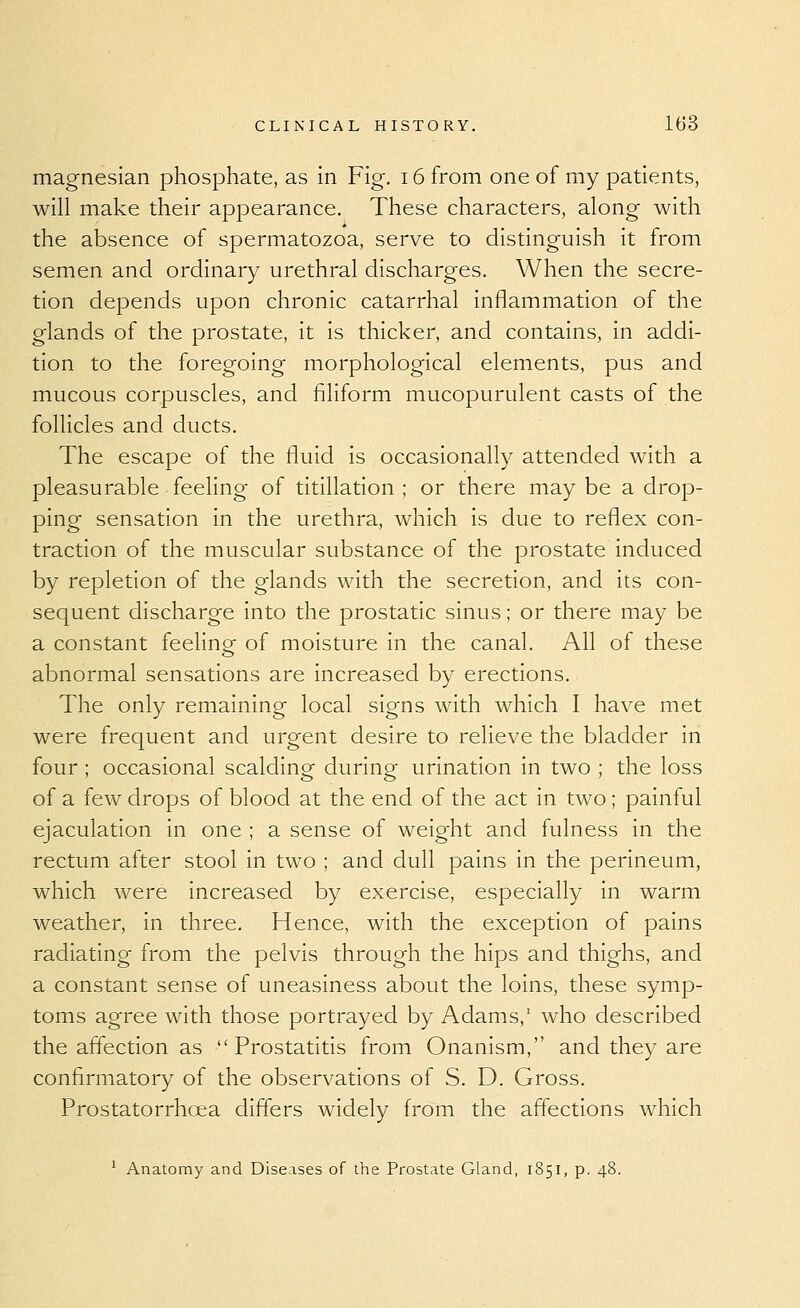 magnesian phosphate, as in Fig. i6 from one of my patients, will make their appearance. These characters, along with the absence of spermatozoa, serve to distinguish it from semen and ordinary urethral discharges. When the secre- tion depends upon chronic catarrhal inflammation of the glands of the prostate, it is thicker, and contains, in addi- tion to the foregoing morphological elements, pus and mucous corpuscles, and filiform mucopurulent casts of the follicles and ducts. The escape of the fluid is occasionally attended with a pleasurable feeling of titillation ; or there may be a drop- ping sensation in the urethra, which is due to reflex con- traction of the muscular substance of the prostate induced by repletion of the glands with the secretion, and its con- sequent discharge into the prostatic sinus; or there may be a constant feelingf of moisture in the canal. All of these abnormal sensations are increased by erections. The only remaining local signs with which I have met were frequent and urgent desire to relieve the bladder in four ; occasional scalding during urination in two ; the loss of a few drops of blood at the end of the act in two; painful ejaculation in one ; a sense of weight and fulness in the rectum after stool in two ; and dull pains in the perineum, which were increased by exercise, especially in warm weather, in three. Hence, with the exception of pains radiating from the pelvis through the hips and thighs, and a constant sense of uneasiness about the loins, these symp- toms agree with those portrayed by Adams,' who described the affection as Prostatitis from Onanism, and they are confirmatory of the observations of S. D. Gross. Prostatorrhoea differs widely from the affections which ^ Anatomy and Diseases of the Prostate Gland, 1851, p. 48.
