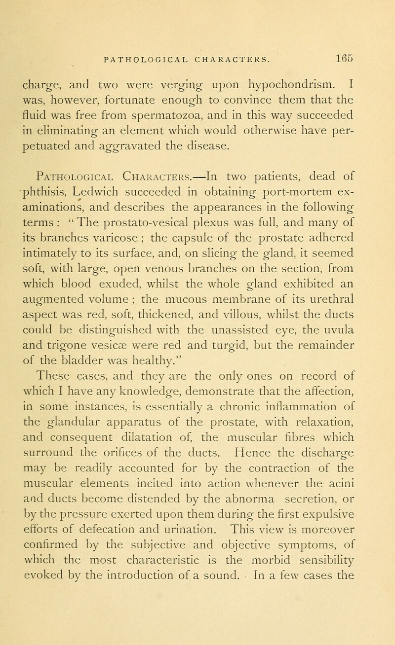 charge, and two were verging upan hypochondrism. I was, however, fortunate enough to convince them that the fluid was free from spermatozoa, and in this way succeeded in eliminating an element which would otherwise have per- petuated and aggravated the disease. Pathological Characters.—In two patients, dead of phthisis, Ledwich succeeded in obtaining port-mortem ex- aminations, and describes the appearances in the following terms : The prostato-vesical plexus was full, and many of its branches varicose ; the capsule of the prostate adhered intimately to its surface, and, on slicing the gland, it seemed soft, with large, open venous branches on the section, from which blood exuded, whilst the whole o-land exhibited an augmented volume ; the mucous membrane of its urethral aspect was red, soft, thickened, and villous, whilst the ducts could be distinguished with the unassisted eye, the uvula and trigone vesicae were red and turgid, but the remainder of the bladder was healthy. These cases, and they are the only ones on record of which I have any knowledge, demonstrate that the affection, in some instances, is essentially a chronic inflammation of the glandular apparatus of the prostate, with relaxation, and consequent dilatation of, the muscular fibres which surround the orifices of the ducts. Hence the discharge may be readily accounted for by the contraction of the muscular elements incited into action whenever the acini and ducts become distended by the abnorma secretion, or by the pressure exerted upon them during the first expulsive efforts of defecation and urination. This view is moreover confirmed by the subjective and objective symptoms, of which the most characteristic is the morbid sensibility evoked by the introduction of a sound. In a few cases the