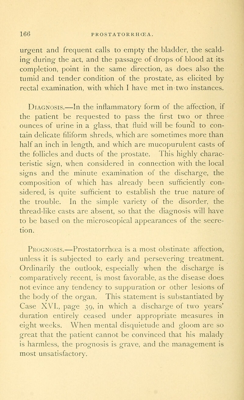 urgent and frequent calls to empty the bladder, the scald- ing during the act, and the passage of drops of blood at its completion, point in the same direction, as does also the tumid and tender condition of the prostate, as elicited by rectal examination, with which I have met in two instances. Diagnosis.—In the inflammatory form of the affection, if the patient be requested to pass the first two or three ounces of urine in a Mass, that fluid will be found to con- tain delicate filiform shreds, which are sometimes more than half an inch in length, and which are mucopurulent casts of the follicles and ducts of the prostate. This highly charac- teristic sio-n, when considered in connection with the local siens and the minute examination of the discharo-e, the composition of which has already been sufficiently con- sidered, is quite sufficient to establish the true nature of the trouble. In the simple variety of the disorder, the thread-like casts are absent, so that the diagnosis will have to be based on the microscopical appearances of the secre- tion. Prognosis.—Prostatorrhoea is a most obstinate affection, unless it is subjected to early and persevering treatment. Ordinarily the outlook, especially when the discharge is comparatively recent, is most favorable, as the disease does not evince any tendency to suppuration or other lesions of the body of the organ. This statement is substantiated by Case XVI., page 39, in which a discharge of two years' duration entirely ceased under appropriate measures in eight weeks. When mental disquietude and gloom are so great that the patient cannot be convinced that his malady is harmless, the prognosis is grave, and the management is most unsatisfactory.